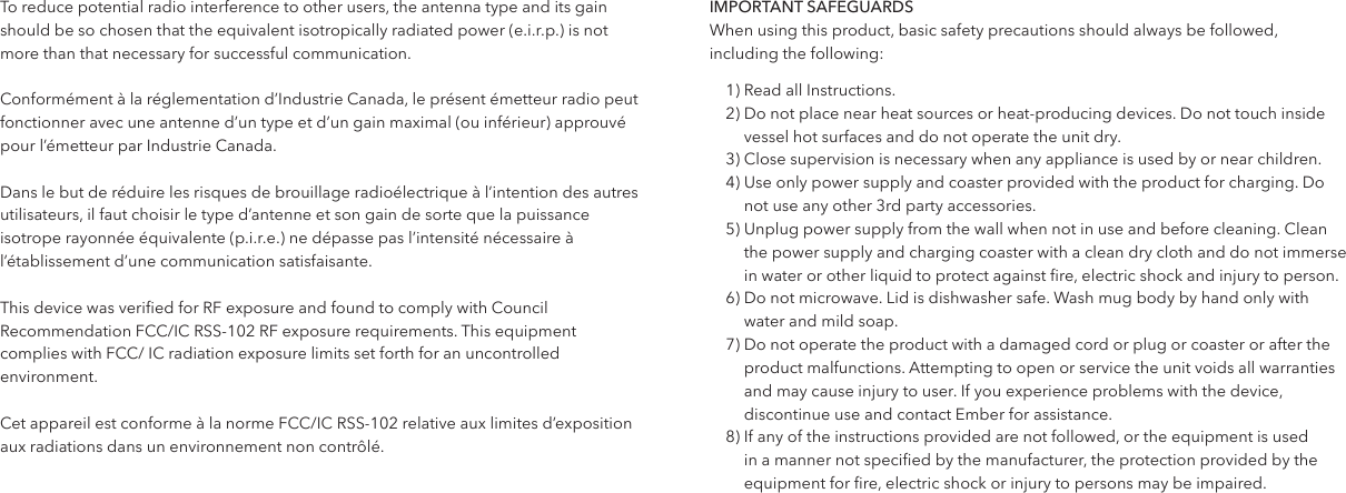 To reduce potential radio interference to other users, the antenna type and its gain should be so chosen that the equivalent isotropically radiated power (e.i.r.p.) is not more than that necessary for successful communication.Conform&eacute;ment &agrave; la r&eacute;glementation d&rsquo;Industrie Canada, le pr&eacute;sent &eacute;metteur radio peut fonctionner avec une antenne d&rsquo;un type et d&rsquo;un gain maximal (ou inf&eacute;rieur) approuv&eacute; pour l&rsquo;&eacute;metteur par Industrie Canada. Dans le but de r&eacute;duire les risques de brouillage radio&eacute;lectrique &agrave; l&rsquo;intention des autres utilisateurs, il faut choisir le type d&rsquo;antenne et son gain de sorte que la puissance isotrope rayonn&eacute;e &eacute;quivalente (p.i.r.e.) ne d&eacute;passe pas l&rsquo;intensit&eacute; n&eacute;cessaire &agrave; l&rsquo;&eacute;tablissement d&rsquo;une communication satisfaisante.This device was veried for RF exposure and found to comply with Council Recommendation FCC/IC RSS-102 RF exposure requirements. This equipment complies with FCC/ IC radiation exposure limits set forth for an uncontrolled environment.Cet appareil est conforme &agrave; la norme FCC/IC RSS-102 relative aux limites d&rsquo;exposition aux radiations dans un environnement non contr&ocirc;l&eacute;.IMPORTANT SAFEGUARDSWhen using this product, basic safety precautions should always be followed,  including the following:1) Read all Instructions.2)  Do not place near heat sources or heat-producing devices. Do not touch inside vessel hot surfaces and do not operate the unit dry.3)  Close supervision is necessary when any appliance is used by or near children.4)   Use only power supply and coaster provided with the product for charging. Do not use any other 3rd party accessories.5)  Unplug power supply from the wall when not in use and before cleaning. Clean the power supply and charging coaster with a clean dry cloth and do not immerse in water or other liquid to protect against re, electric shock and injury to person.6)   Do not microwave. Lid is dishwasher safe. Wash mug body by hand only with water and mild soap. 7)  Do not operate the product with a damaged cord or plug or coaster or after the product malfunctions. Attempting to open or service the unit voids all warranties and may cause injury to user. If you experience problems with the device, discontinue use and contact Ember for assistance.8)  If any of the instructions provided are not followed, or the equipment is used in a manner not specied by the manufacturer, the protection provided by the equipment for re, electric shock or injury to persons may be impaired. 
