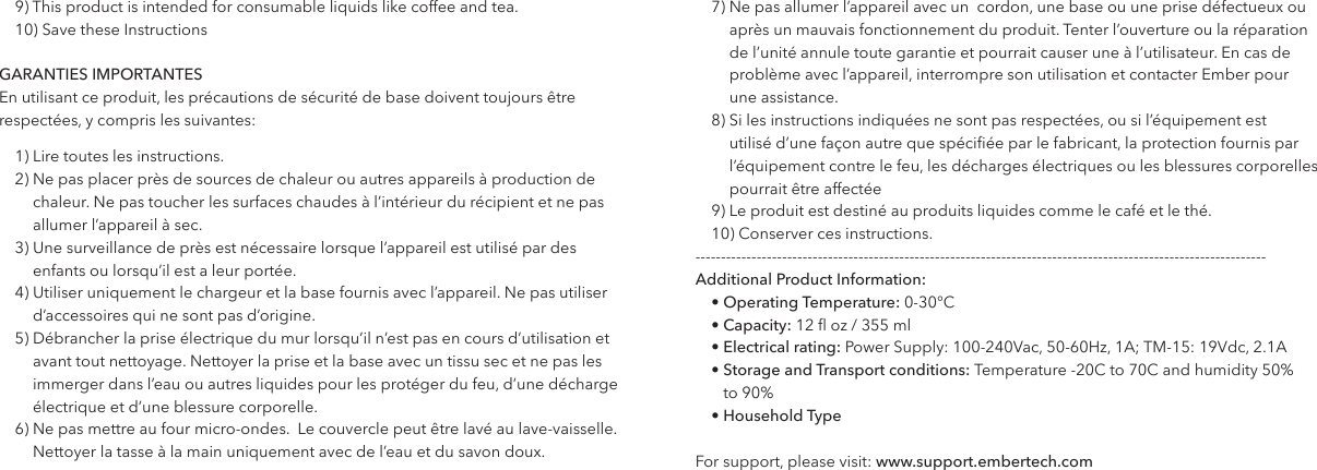 9) This product is intended for consumable liquids like coffee and tea. 10) Save these InstructionsGARANTIES IMPORTANTESEn utilisant ce produit, les pr&eacute;cautions de s&eacute;curit&eacute; de base doivent toujours &ecirc;tre respect&eacute;es, y compris les suivantes:1) Lire toutes les instructions.2)  Ne pas placer pr&egrave;s de sources de chaleur ou autres appareils &agrave; production de chaleur. Ne pas toucher les surfaces chaudes &agrave; l&rsquo;int&eacute;rieur du r&eacute;cipient et ne pas allumer l&rsquo;appareil &agrave; sec.3)  Une surveillance de pr&egrave;s est n&eacute;cessaire lorsque l&rsquo;appareil est utilis&eacute; par des enfants ou lorsqu&rsquo;il est a leur port&eacute;e.4)   Utiliser uniquement le chargeur et la base fournis avec l&rsquo;appareil. Ne pas utiliser d&rsquo;accessoires qui ne sont pas d&rsquo;origine.5)  D&eacute;brancher la prise &eacute;lectrique du mur lorsqu&rsquo;il n&rsquo;est pas en cours d&rsquo;utilisation et avant tout nettoyage. Nettoyer la prise et la base avec un tissu sec et ne pas les immerger dans l&rsquo;eau ou autres liquides pour les prot&eacute;ger du feu, d&rsquo;une d&eacute;charge &eacute;lectrique et d&rsquo;une blessure corporelle.6)  Ne pas mettre au four micro-ondes.  Le couvercle peut &ecirc;tre lav&eacute; au lave-vaisselle. Nettoyer la tasse &agrave; la main uniquement avec de l&rsquo;eau et du savon doux.7)  Ne pas allumer l&rsquo;appareil avec un  cordon, une base ou une prise d&eacute;fectueux ou apr&egrave;s un mauvais fonctionnement du produit. Tenter l&rsquo;ouverture ou la r&eacute;paration de l&rsquo;unit&eacute; annule toute garantie et pourrait causer une &agrave; l&rsquo;utilisateur. En cas de probl&egrave;me avec l&rsquo;appareil, interrompre son utilisation et contacter Ember pour  une assistance.8)  Si les instructions indiqu&eacute;es ne sont pas respect&eacute;es, ou si l&rsquo;&eacute;quipement est utilis&eacute; d&rsquo;une fa&ccedil;on autre que sp&eacute;ci&eacute;e par le fabricant, la protection fournis par l&rsquo;&eacute;quipement contre le feu, les d&eacute;charges &eacute;lectriques ou les blessures corporelles pourrait &ecirc;tre affect&eacute;e 9) Le produit est destin&eacute; au produits liquides comme le caf&eacute; et le th&eacute;.10) Conserver ces instructions.----------------------------------------------------------------------------------------------------------------Additional Product Information: &bull; Operating Temperature: 0-30&deg;C&bull; Capacity: 12  oz / 355 ml&bull; Electrical rating: Power Supply: 100-240Vac, 50-60Hz, 1A; TM-15: 19Vdc, 2.1A &bull;  Storage and Transport conditions: Temperature -20C to 70C and humidity 50%   to 90% &bull; Household TypeFor support, please visit: www.support.embertech.com        