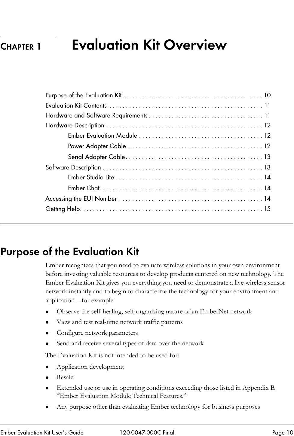 Ember Evaluation Kit User&rsquo;s Guide 120-0047-000C Final Page 10CHAPTER 1  Evaluation Kit OverviewPurpose of the Evaluation Kit . . . . . . . . . . . . . . . . . . . . . . . . . . . . . . . . . . . . . . . . . . . 10Evaluation Kit Contents  . . . . . . . . . . . . . . . . . . . . . . . . . . . . . . . . . . . . . . . . . . . . . . . 11Hardware and Software Requirements . . . . . . . . . . . . . . . . . . . . . . . . . . . . . . . . . . . 11Hardware Description . . . . . . . . . . . . . . . . . . . . . . . . . . . . . . . . . . . . . . . . . . . . . . . . 12Ember Evaluation Module . . . . . . . . . . . . . . . . . . . . . . . . . . . . . . . . . . . . . . 12Power Adapter Cable  . . . . . . . . . . . . . . . . . . . . . . . . . . . . . . . . . . . . . . . . . 12Serial Adapter Cable. . . . . . . . . . . . . . . . . . . . . . . . . . . . . . . . . . . . . . . . . . 13Software Description . . . . . . . . . . . . . . . . . . . . . . . . . . . . . . . . . . . . . . . . . . . . . . . . . 13Ember Studio Lite . . . . . . . . . . . . . . . . . . . . . . . . . . . . . . . . . . . . . . . . . . . . . 14Ember Chat. . . . . . . . . . . . . . . . . . . . . . . . . . . . . . . . . . . . . . . . . . . . . . . . . . 14Accessing the EUI Number . . . . . . . . . . . . . . . . . . . . . . . . . . . . . . . . . . . . . . . . . . . . 14Getting Help. . . . . . . . . . . . . . . . . . . . . . . . . . . . . . . . . . . . . . . . . . . . . . . . . . . . . . . . 15Purpose of the Evaluation KitEmber recognizes that you need to evaluate wireless solutions in your own environment before investing valuable resources to develop products centered on new technology. The Ember Evaluation Kit gives you everything you need to demonstrate a live wireless sensor network instantly and to begin to characterize the technology for your environment and application&mdash;for example:zObserve the self-healing, self-organizing nature of an EmberNet networkzView and test real-time network traffic patternszConfigure network parameterszSend and receive several types of data over the networkThe Evaluation Kit is not intended to be used for:zApplication developmentzResalezExtended use or use in operating conditions exceeding those listed in Appendix B, &ldquo;Ember Evaluation Module Technical Features.&rdquo;zAny purpose other than evaluating Ember technology for business purposes