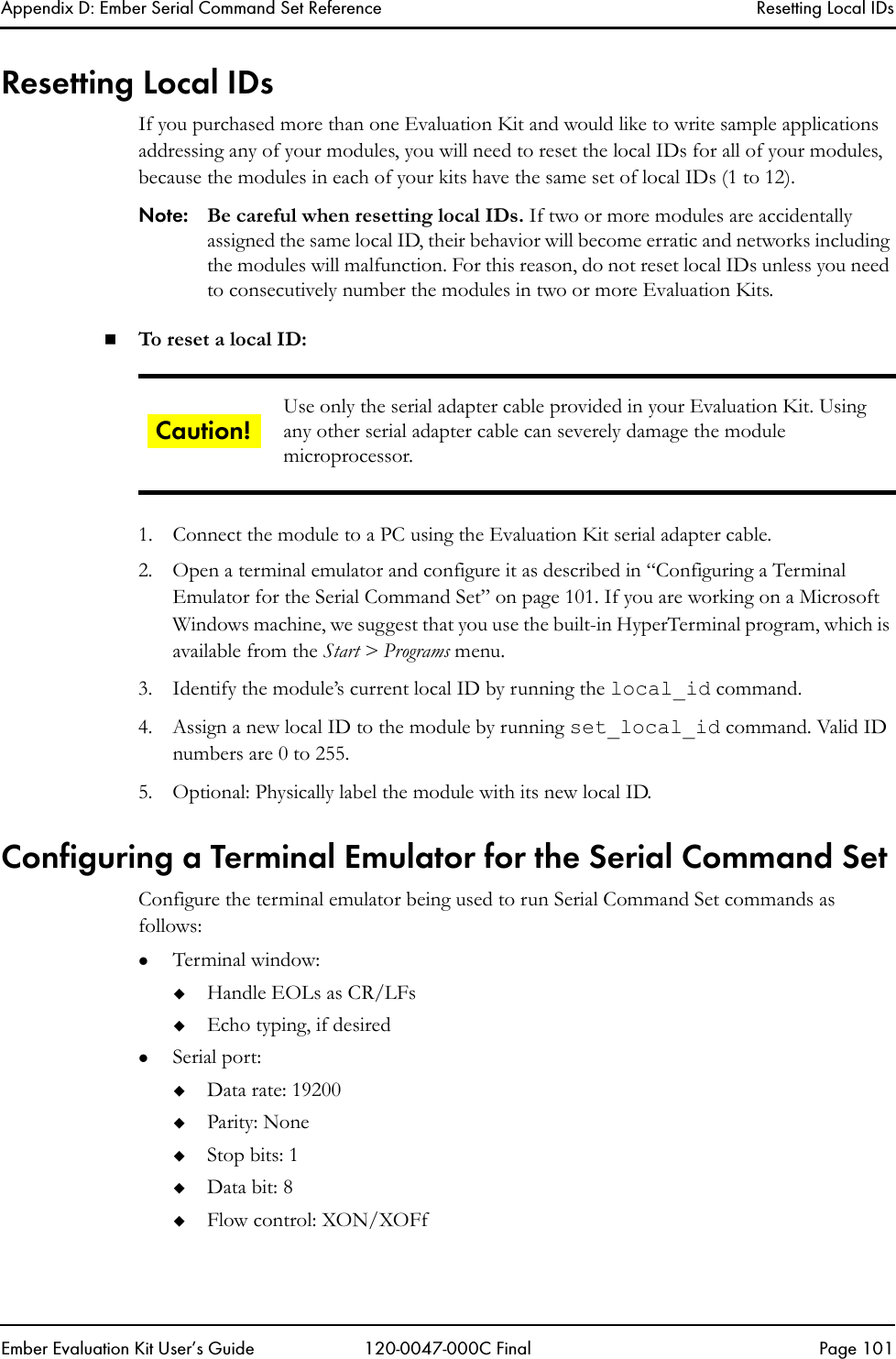Appendix D: Ember Serial Command Set Reference Resetting Local IDsEmber Evaluation Kit User&rsquo;s Guide 120-0047-000C Final Page 101Resetting Local IDsIf you purchased more than one Evaluation Kit and would like to write sample applications addressing any of your modules, you will need to reset the local IDs for all of your modules, because the modules in each of your kits have the same set of local IDs (1 to 12).Note: Be careful when resetting local IDs. If two or more modules are accidentally assigned the same local ID, their behavior will become erratic and networks including the modules will malfunction. For this reason, do not reset local IDs unless you need to consecutively number the modules in two or more Evaluation Kits.To r eset a local ID:1. Connect the module to a PC using the Evaluation Kit serial adapter cable.2. Open a terminal emulator and configure it as described in &ldquo;Configuring a Terminal Emulator for the Serial Command Set&rdquo; on page 101. If you are working on a Microsoft Windows machine, we suggest that you use the built-in HyperTerminal program, which is available from the Start > Programs menu.3. Identify the module&rsquo;s current local ID by running the local_id command.4. Assign a new local ID to the module by running set_local_id command. Valid ID numbers are 0 to 255.5. Optional: Physically label the module with its new local ID.Configuring a Terminal Emulator for the Serial Command SetConfigure the terminal emulator being used to run Serial Command Set commands as follows:zTerminal window:Handle EOLs as CR/LFsEcho typing, if desiredzSerial port:Data rate: 19200Parity: NoneStop bits: 1Data bit: 8Flow control: XON/XOFfUse only the serial adapter cable provided in your Evaluation Kit. Using any other serial adapter cable can severely damage the module microprocessor.Caution!