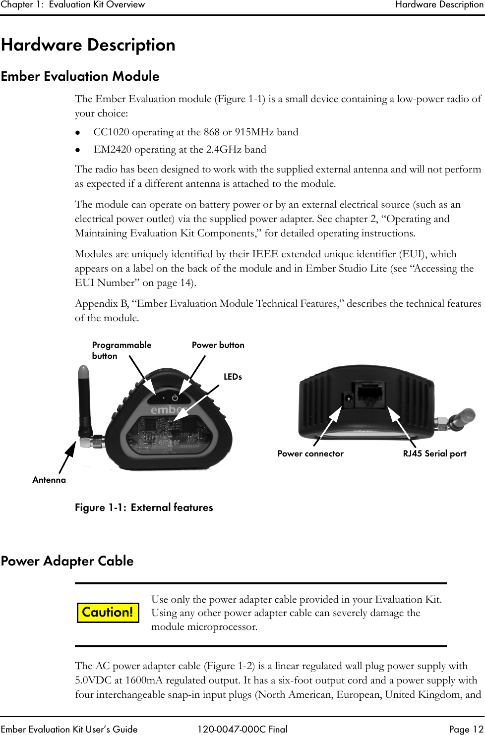 Chapter 1:  Evaluation Kit Overview Hardware DescriptionEmber Evaluation Kit User&rsquo;s Guide 120-0047-000C Final Page 12Hardware DescriptionEmber Evaluation ModuleThe Ember Evaluation module (Figure 1-1) is a small device containing a low-power radio of your choice:zCC1020 operating at the 868 or 915MHz bandzEM2420 operating at the 2.4GHz bandThe radio has been designed to work with the supplied external antenna and will not perform as expected if a different antenna is attached to the module.The module can operate on battery power or by an external electrical source (such as an electrical power outlet) via the supplied power adapter. See chapter 2, &ldquo;Operating and Maintaining Evaluation Kit Components,&rdquo; for detailed operating instructions.Modules are uniquely identified by their IEEE extended unique identifier (EUI), which appears on a label on the back of the module and in Ember Studio Lite (see &ldquo;Accessing the EUI Number&rdquo; on page 14). Appendix B, &ldquo;Ember Evaluation Module Technical Features,&rdquo; describes the technical features of the module.Figure 1-1: External featuresPower Adapter CableThe AC power adapter cable (Figure 1-2) is a linear regulated wall plug power supply with 5.0VDC at 1600mA regulated output. It has a six-foot output cord and a power supply with four interchangeable snap-in input plugs (North American, European, United Kingdom, and Use only the power adapter cable provided in your Evaluation Kit. Using any other power adapter cable can severely damage the module microprocessor.ProgrammablebuttonPower buttonLEDsRJ45 Serial portPower connectorAntennaCaution!