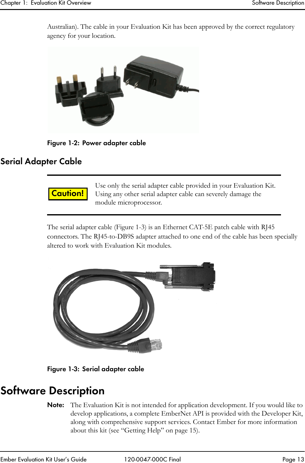 Chapter 1:  Evaluation Kit Overview Software DescriptionEmber Evaluation Kit User&rsquo;s Guide 120-0047-000C Final Page 13Australian). The cable in your Evaluation Kit has been approved by the correct regulatory agency for your location.Figure 1-2: Power adapter cableSerial Adapter CableThe serial adapter cable (Figure 1-3) is an Ethernet CAT-5E patch cable with RJ45 connectors. The RJ45-to-DB9S adapter attached to one end of the cable has been specially altered to work with Evaluation Kit modules.Figure 1-3: Serial adapter cableSoftware DescriptionNote: The Evaluation Kit is not intended for application development. If you would like to develop applications, a complete EmberNet API is provided with the Developer Kit, along with comprehensive support services. Contact Ember for more information about this kit (see &ldquo;Getting Help&rdquo; on page 15).Use only the serial adapter cable provided in your Evaluation Kit. Using any other serial adapter cable can severely damage the module microprocessor.Caution!
