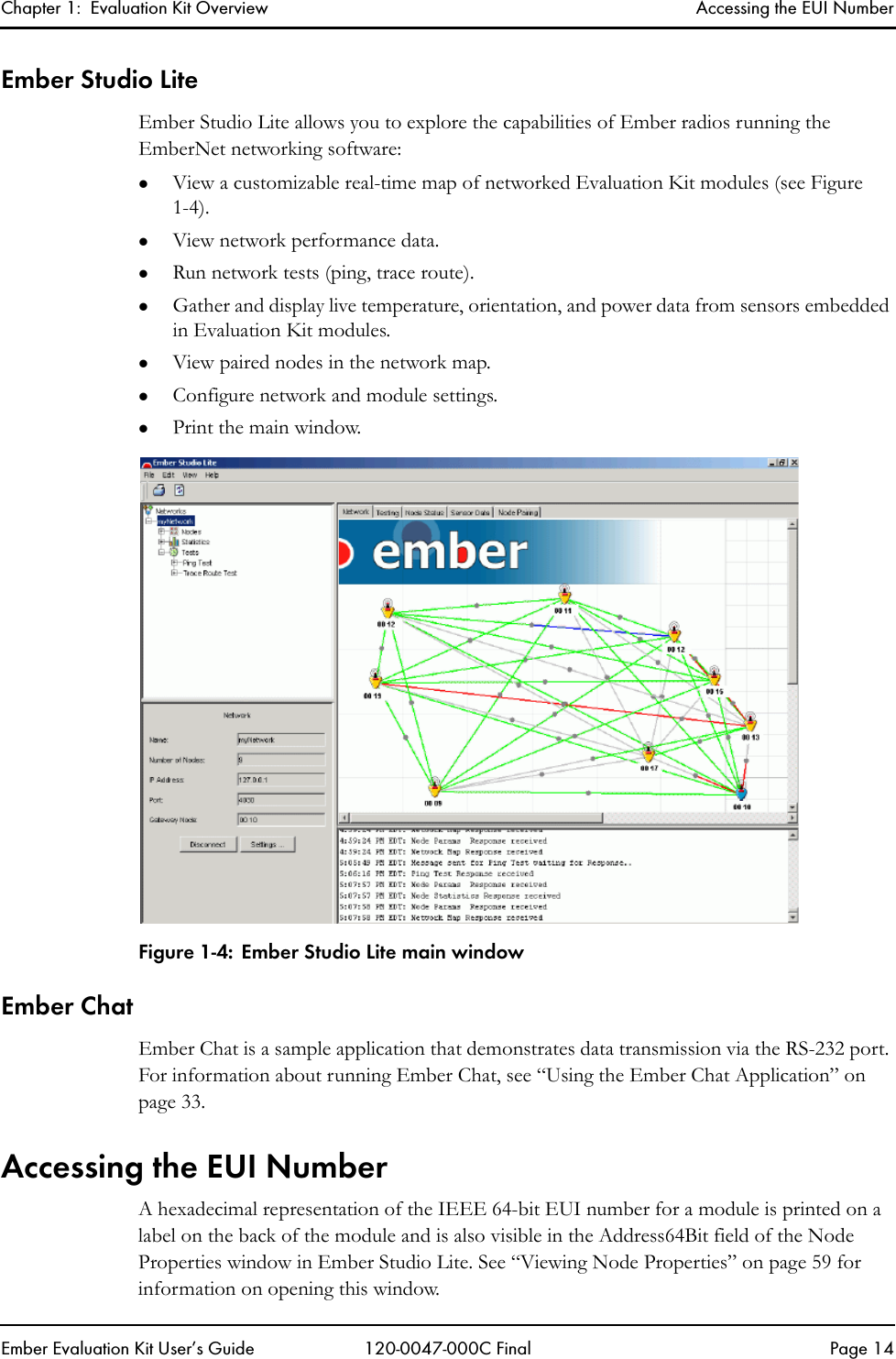 Chapter 1:  Evaluation Kit Overview Accessing the EUI NumberEmber Evaluation Kit User&rsquo;s Guide 120-0047-000C Final Page 14Ember Studio LiteEmber Studio Lite allows you to explore the capabilities of Ember radios running the EmberNet networking software:zView a customizable real-time map of networked Evaluation Kit modules (see Figure 1-4).zView network performance data.zRun network tests (ping, trace route). zGather and display live temperature, orientation, and power data from sensors embedded in Evaluation Kit modules.zView paired nodes in the network map.zConfigure network and module settings.zPrint the main window.Figure 1-4: Ember Studio Lite main windowEmber ChatEmber Chat is a sample application that demonstrates data transmission via the RS-232 port. For information about running Ember Chat, see &ldquo;Using the Ember Chat Application&rdquo; on page 33.Accessing the EUI NumberA hexadecimal representation of the IEEE 64-bit EUI number for a module is printed on a label on the back of the module and is also visible in the Address64Bit field of the Node Properties window in Ember Studio Lite. See &ldquo;Viewing Node Properties&rdquo; on page 59 for information on opening this window.