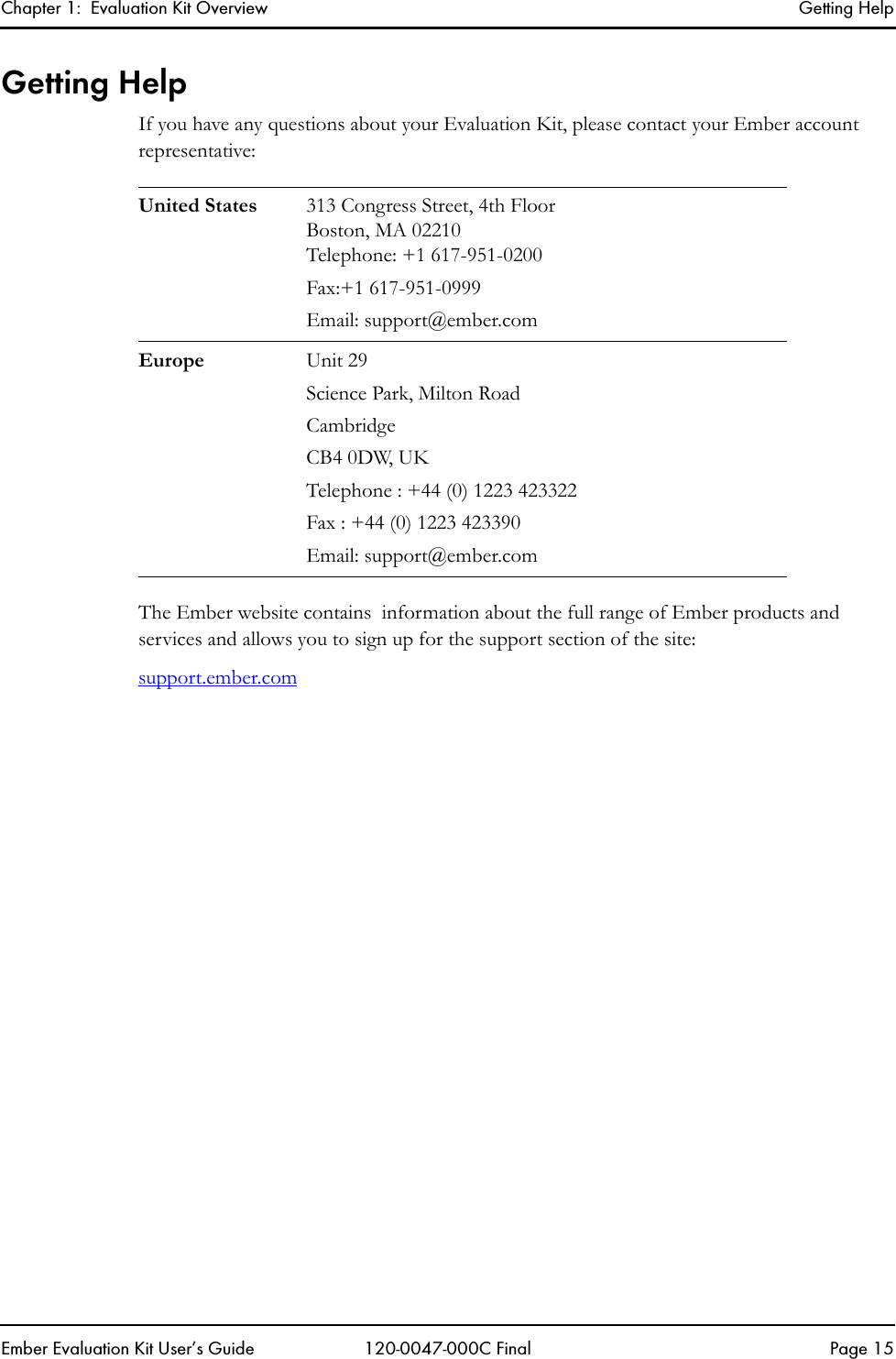 Chapter 1:  Evaluation Kit Overview Getting HelpEmber Evaluation Kit User&rsquo;s Guide 120-0047-000C Final Page 15Getting HelpIf you have any questions about your Evaluation Kit, please contact your Ember account representative:The Ember website contains  information about the full range of Ember products and services and allows you to sign up for the support section of the site: support.ember.comUnited States 313 Congress Street, 4th FloorBoston, MA 02210Telephone: +1 617-951-0200Fax:+1 617-951-0999Email: support@ember.comEurope Unit 29Science Park, Milton RoadCambridgeCB4 0DW, UKTelephone : +44 (0) 1223 423322Fax : +44 (0) 1223 423390Email: support@ember.com