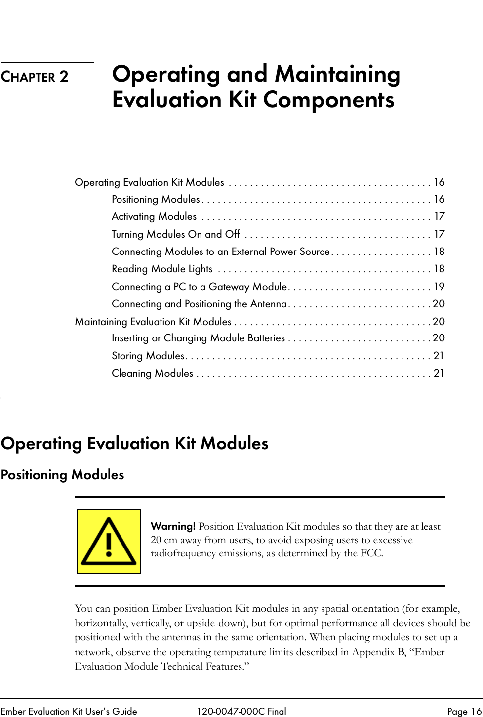 Ember Evaluation Kit User&rsquo;s Guide 120-0047-000C Final Page 16CHAPTER 2 Operating and Maintaining Evaluation Kit ComponentsOperating Evaluation Kit Modules  . . . . . . . . . . . . . . . . . . . . . . . . . . . . . . . . . . . . . . 16Positioning Modules . . . . . . . . . . . . . . . . . . . . . . . . . . . . . . . . . . . . . . . . . . . 16Activating Modules  . . . . . . . . . . . . . . . . . . . . . . . . . . . . . . . . . . . . . . . . . . . 17Turning Modules On and Off  . . . . . . . . . . . . . . . . . . . . . . . . . . . . . . . . . . . 17Connecting Modules to an External Power Source. . . . . . . . . . . . . . . . . . . 18Reading Module Lights  . . . . . . . . . . . . . . . . . . . . . . . . . . . . . . . . . . . . . . . . 18Connecting a PC to a Gateway Module. . . . . . . . . . . . . . . . . . . . . . . . . . . 19Connecting and Positioning the Antenna. . . . . . . . . . . . . . . . . . . . . . . . . . . 20Maintaining Evaluation Kit Modules . . . . . . . . . . . . . . . . . . . . . . . . . . . . . . . . . . . . . 20Inserting or Changing Module Batteries . . . . . . . . . . . . . . . . . . . . . . . . . . . 20Storing Modules. . . . . . . . . . . . . . . . . . . . . . . . . . . . . . . . . . . . . . . . . . . . . . 21Cleaning Modules . . . . . . . . . . . . . . . . . . . . . . . . . . . . . . . . . . . . . . . . . . . . 21Operating Evaluation Kit ModulesPositioning ModulesYou can position Ember Evaluation Kit modules in any spatial orientation (for example, horizontally, vertically, or upside-down), but for optimal performance all devices should be positioned with the antennas in the same orientation. When placing modules to set up a network, observe the operating temperature limits described in Appendix B, &ldquo;Ember Evaluation Module Technical Features.&rdquo;Warning! Position Evaluation Kit modules so that they are at least 20 cm away from users, to avoid exposing users to excessive radiofrequency emissions, as determined by the FCC. 