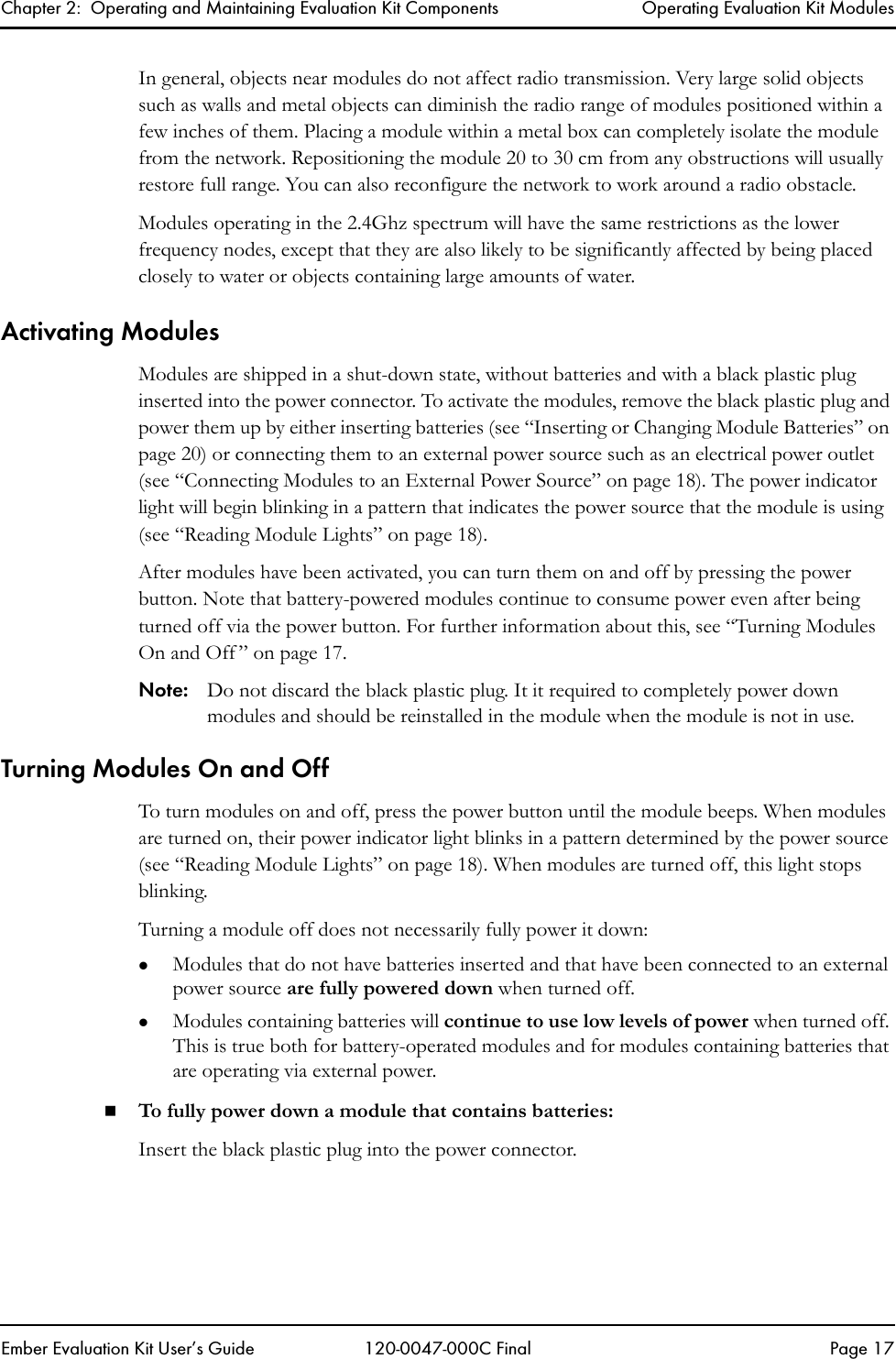 Chapter 2:  Operating and Maintaining Evaluation Kit Components Operating Evaluation Kit ModulesEmber Evaluation Kit User&rsquo;s Guide 120-0047-000C Final Page 17In general, objects near modules do not affect radio transmission. Very large solid objects such as walls and metal objects can diminish the radio range of modules positioned within a few inches of them. Placing a module within a metal box can completely isolate the module from the network. Repositioning the module 20 to 30 cm from any obstructions will usually restore full range. You can also reconfigure the network to work around a radio obstacle.Modules operating in the 2.4Ghz spectrum will have the same restrictions as the lower frequency nodes, except that they are also likely to be significantly affected by being placed closely to water or objects containing large amounts of water.Activating ModulesModules are shipped in a shut-down state, without batteries and with a black plastic plug inserted into the power connector. To activate the modules, remove the black plastic plug and power them up by either inserting batteries (see &ldquo;Inserting or Changing Module Batteries&rdquo; on page 20) or connecting them to an external power source such as an electrical power outlet (see &ldquo;Connecting Modules to an External Power Source&rdquo; on page 18). The power indicator light will begin blinking in a pattern that indicates the power source that the module is using (see &ldquo;Reading Module Lights&rdquo; on page 18).After modules have been activated, you can turn them on and off by pressing the power button. Note that battery-powered modules continue to consume power even after being turned off via the power button. For further information about this, see &ldquo;Turning Modules On and Off &rdquo; on page 17.Note: Do not discard the black plastic plug. It it required to completely power down modules and should be reinstalled in the module when the module is not in use.Turning Modules On and OffTo turn modules on and off, press the power button until the module beeps. When modules are turned on, their power indicator light blinks in a pattern determined by the power source (see &ldquo;Reading Module Lights&rdquo; on page 18). When modules are turned off, this light stops blinking.Turning a module off does not necessarily fully power it down:zModules that do not have batteries inserted and that have been connected to an external power source are fully powered down when turned off.zModules containing batteries will continue to use low levels of power when turned off. This is true both for battery-operated modules and for modules containing batteries that are operating via external power. To fully power down a module that contains batteries:Insert the black plastic plug into the power connector. 