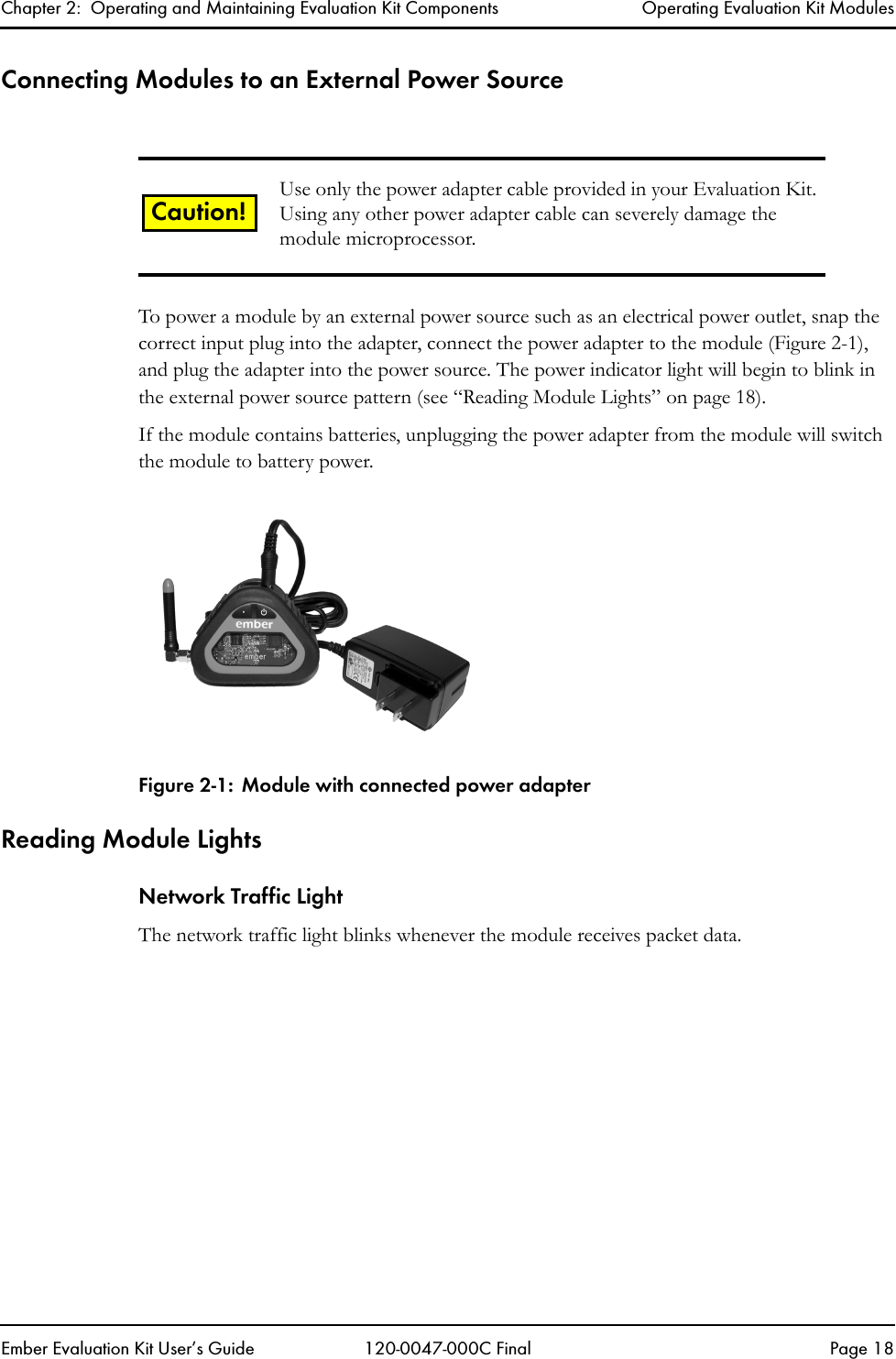 Chapter 2:  Operating and Maintaining Evaluation Kit Components Operating Evaluation Kit ModulesEmber Evaluation Kit User&rsquo;s Guide 120-0047-000C Final Page 18Connecting Modules to an External Power SourceTo power a module by an external power source such as an electrical power outlet, snap the correct input plug into the adapter, connect the power adapter to the module (Figure 2-1), and plug the adapter into the power source. The power indicator light will begin to blink in the external power source pattern (see &ldquo;Reading Module Lights&rdquo; on page 18).If the module contains batteries, unplugging the power adapter from the module will switch the module to battery power. Figure 2-1: Module with connected power adapterReading Module LightsNetwork Traffic LightThe network traffic light blinks whenever the module receives packet data.Use only the power adapter cable provided in your Evaluation Kit. Using any other power adapter cable can severely damage the module microprocessor.Caution!