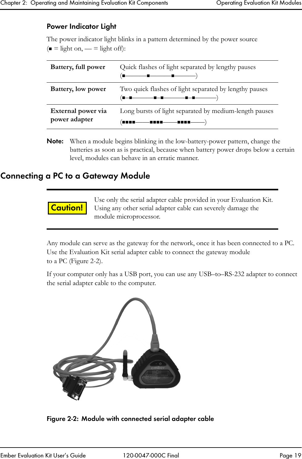 Chapter 2:  Operating and Maintaining Evaluation Kit Components Operating Evaluation Kit ModulesEmber Evaluation Kit User&rsquo;s Guide 120-0047-000C Final Page 19Power Indicator LightThe power indicator light blinks in a pattern determined by the power source( = light on, &mdash; = light off):Note: When a module begins blinking in the low-battery-power pattern, change the batteries as soon as is practical, because when battery power drops below a certain level, modules can behave in an erratic manner.Connecting a PC to a Gateway ModuleAny module can serve as the gateway for the network, once it has been connected to a PC. Use the Evaluation Kit serial adapter cable to connect the gateway moduleto a PC (Figure 2-2). If your computer only has a USB port, you can use any USB&ndash;to&ndash;RS-232 adapter to connect the serial adapter cable to the computer.Figure 2-2: Module with connected serial adapter cableBattery, full power Quick flashes of light separated by lengthy pauses(&mdash;&mdash;&mdash;&mdash;&mdash;&mdash;&mdash;&mdash;&mdash;)Battery, low power Two quick flashes of light separated by lengthy pauses (&ndash;&mdash;&mdash;&mdash;&ndash;&mdash;&mdash;&mdash;&ndash;&mdash;&mdash;&mdash;)External power via power adapterLong bursts of light separated by medium-length pauses(&mdash;&mdash;&mdash;&mdash;&mdash;&mdash;)Use only the serial adapter cable provided in your Evaluation Kit. Using any other serial adapter cable can severely damage the module microprocessor.Caution!