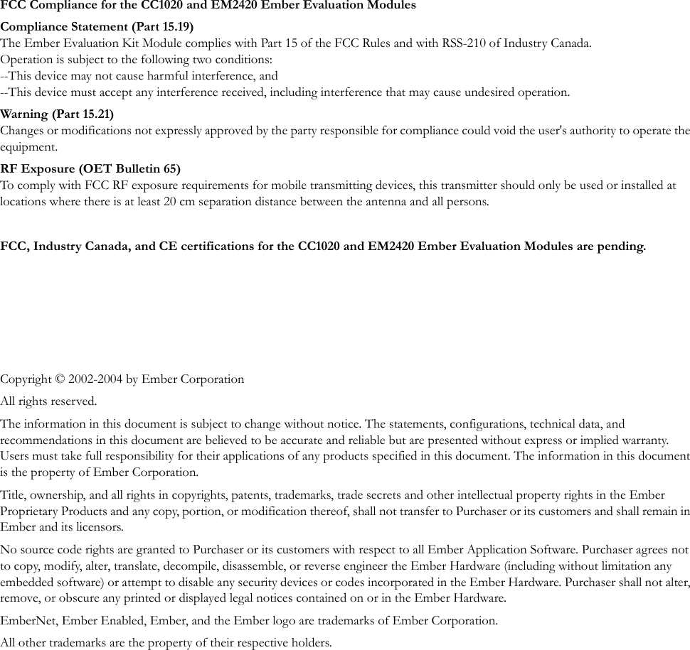 FCC Compliance for the CC1020 and EM2420 Ember Evaluation ModulesCompliance Statement (Part 15.19)The Ember Evaluation Kit Module complies with Part 15 of the FCC Rules and with RSS-210 of Industry Canada. Operation is subject to the following two conditions: --This device may not cause harmful interference, and --This device must accept any interference received, including interference that may cause undesired operation.War ning (Part 15.21)Changes or modifications not expressly approved by the party responsible for compliance could void the user's authority to operate the equipment.RF Exposure (OET Bulletin 65)To comply with FCC RF exposure requirements for mobile transmitting devices, this transmitter should only be used or installed at locations where there is at least 20 cm separation distance between the antenna and all persons.FCC, Industry Canada, and CE certifications for the CC1020 and EM2420 Ember Evaluation Modules are pending.Copyright &copy; 2002-2004 by Ember CorporationAll rights reserved.The information in this document is subject to change without notice. The statements, configurations, technical data, and recommendations in this document are believed to be accurate and reliable but are presented without express or implied warranty. Users must take full responsibility for their applications of any products specified in this document. The information in this document is the property of Ember Corporation.Title, ownership, and all rights in copyrights, patents, trademarks, trade secrets and other intellectual property rights in the Ember Proprietary Products and any copy, portion, or modification thereof, shall not transfer to Purchaser or its customers and shall remain in Ember and its licensors.No source code rights are granted to Purchaser or its customers with respect to all Ember Application Software. Purchaser agrees not to copy, modify, alter, translate, decompile, disassemble, or reverse engineer the Ember Hardware (including without limitation any embedded software) or attempt to disable any security devices or codes incorporated in the Ember Hardware. Purchaser shall not alter, remove, or obscure any printed or displayed legal notices contained on or in the Ember Hardware.EmberNet, Ember Enabled, Ember, and the Ember logo are trademarks of Ember Corporation.All other trademarks are the property of their respective holders.