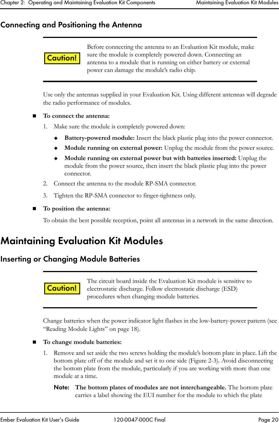 Chapter 2:  Operating and Maintaining Evaluation Kit Components Maintaining Evaluation Kit ModulesEmber Evaluation Kit User&rsquo;s Guide 120-0047-000C Final Page 20Connecting and Positioning the AntennaUse only the antennas supplied in your Evaluation Kit. Using different antennas will degrade the radio performance of modules.To connect the antenna:1. Make sure the module is completely powered down:Battery-powered module: Insert the black plastic plug into the power connector. Module running on external power: Unplug the module from the power source. Module running on external power but with batteries inserted: Unplug the module from the power source, then insert the black plastic plug into the power connector. 2. Connect the antenna to the module RP-SMA connector.3. Tighten the RP-SMA connector to finger-tightness only. To position the antenna:To obtain the best possible reception, point all antennas in a network in the same direction.Maintaining Evaluation Kit ModulesInserting or Changing Module BatteriesChange batteries when the power indicator light flashes in the low-battery-power pattern (see &ldquo;Reading Module Lights&rdquo; on page 18). To change module batteries:1. Remove and set aside the two screws holding the module&rsquo;s bottom plate in place. Lift the bottom plate off of the module and set it to one side (Figure 2-3). Avoid disconnecting the bottom plate from the module, particularly if you are working with more than one module at a time.Note: The bottom plates of modules are not interchangeable. The bottom plate carries a label showing the EUI number for the module to which the plate Before connecting the antenna to an Evaluation Kit module, make sure the module is completely powered down. Connecting an antenna to a module that is running on either battery or external power can damage the module&rsquo;s radio chip. The circuit board inside the Evaluation Kit module is sensitive to electrostatic discharge. Follow electrostatic discharge (ESD) procedures when changing module batteries. Caution!Caution!