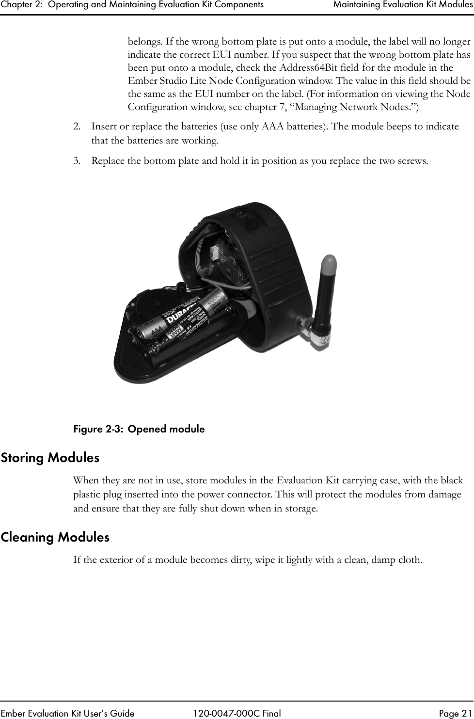 Chapter 2:  Operating and Maintaining Evaluation Kit Components Maintaining Evaluation Kit ModulesEmber Evaluation Kit User&rsquo;s Guide 120-0047-000C Final Page 21belongs. If the wrong bottom plate is put onto a module, the label will no longer indicate the correct EUI number. If you suspect that the wrong bottom plate has been put onto a module, check the Address64Bit field for the module in the Ember Studio Lite Node Configuration window. The value in this field should be the same as the EUI number on the label. (For information on viewing the Node Configuration window, see chapter 7, &ldquo;Managing Network Nodes.&rdquo;)2. Insert or replace the batteries (use only AAA batteries). The module beeps to indicate that the batteries are working. 3. Replace the bottom plate and hold it in position as you replace the two screws.Figure 2-3: Opened moduleStoring ModulesWhen they are not in use, store modules in the Evaluation Kit carrying case, with the black plastic plug inserted into the power connector. This will protect the modules from damage and ensure that they are fully shut down when in storage.Cleaning ModulesIf the exterior of a module becomes dirty, wipe it lightly with a clean, damp cloth. 