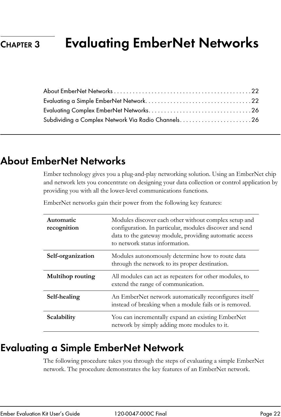 Ember Evaluation Kit User&rsquo;s Guide 120-0047-000C Final Page 22CHAPTER 3 Evaluating EmberNet NetworksAbout EmberNet Networks . . . . . . . . . . . . . . . . . . . . . . . . . . . . . . . . . . . . . . . . . . . . 22Evaluating a Simple EmberNet Network. . . . . . . . . . . . . . . . . . . . . . . . . . . . . . . . . . 22Evaluating Complex EmberNet Networks. . . . . . . . . . . . . . . . . . . . . . . . . . . . . . . . . 26Subdividing a Complex Network Via Radio Channels. . . . . . . . . . . . . . . . . . . . . . . 26About EmberNet NetworksEmber technology gives you a plug-and-play networking solution. Using an EmberNet chip and network lets you concentrate on designing your data collection or control application by providing you with all the lower-level communications functions.EmberNet networks gain their power from the following key features:Evaluating a Simple EmberNet NetworkThe following procedure takes you through the steps of evaluating a simple EmberNet network. The procedure demonstrates the key features of an EmberNet network.Automatic recognitionModules discover each other without complex setup and configuration. In particular, modules discover and send data to the gateway module, providing automatic access to network status information.Self-organization Modules autonomously determine how to route data through the network to its proper destination.Multihop routing All modules can act as repeaters for other modules, to extend the range of communication.Self-healing An EmberNet network automatically reconfigures itself instead of breaking when a module fails or is removed.Scalability You can incrementally expand an existing EmberNet network by simply adding more modules to it.