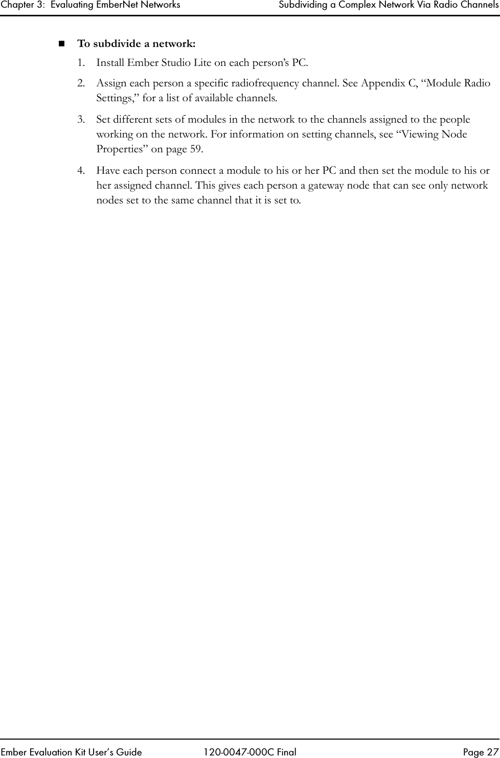 Chapter 3:  Evaluating EmberNet Networks Subdividing a Complex Network Via Radio ChannelsEmber Evaluation Kit User&rsquo;s Guide 120-0047-000C Final Page 27To subdivide a network:1. Install Ember Studio Lite on each person&rsquo;s PC.2. Assign each person a specific radiofrequency channel. See Appendix C, &ldquo;Module Radio Settings,&rdquo; for a list of available channels. 3. Set different sets of modules in the network to the channels assigned to the people working on the network. For information on setting channels, see &ldquo;Viewing Node Properties&rdquo; on page 59.4. Have each person connect a module to his or her PC and then set the module to his or her assigned channel. This gives each person a gateway node that can see only network nodes set to the same channel that it is set to.