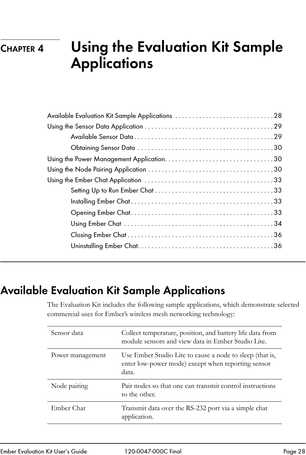 Ember Evaluation Kit User&rsquo;s Guide 120-0047-000C Final Page 28CHAPTER 4 Using the Evaluation Kit Sample ApplicationsAvailable Evaluation Kit Sample Applications  . . . . . . . . . . . . . . . . . . . . . . . . . . . . . 28Using the Sensor Data Application . . . . . . . . . . . . . . . . . . . . . . . . . . . . . . . . . . . . . . 29Available Sensor Data . . . . . . . . . . . . . . . . . . . . . . . . . . . . . . . . . . . . . . . . . 29Obtaining Sensor Data  . . . . . . . . . . . . . . . . . . . . . . . . . . . . . . . . . . . . . . . . 30Using the Power Management Application. . . . . . . . . . . . . . . . . . . . . . . . . . . . . . . . 30Using the Node Pairing Application . . . . . . . . . . . . . . . . . . . . . . . . . . . . . . . . . . . . . 30Using the Ember Chat Application  . . . . . . . . . . . . . . . . . . . . . . . . . . . . . . . . . . . . . . 33Setting Up to Run Ember Chat . . . . . . . . . . . . . . . . . . . . . . . . . . . . . . . . . . . 33Installing Ember Chat . . . . . . . . . . . . . . . . . . . . . . . . . . . . . . . . . . . . . . . . . . 33Opening Ember Chat . . . . . . . . . . . . . . . . . . . . . . . . . . . . . . . . . . . . . . . . . . 33Using Ember Chat  . . . . . . . . . . . . . . . . . . . . . . . . . . . . . . . . . . . . . . . . . . . . 34Closing Ember Chat . . . . . . . . . . . . . . . . . . . . . . . . . . . . . . . . . . . . . . . . . . . 36Uninstalling Ember Chat. . . . . . . . . . . . . . . . . . . . . . . . . . . . . . . . . . . . . . . . 36Available Evaluation Kit Sample ApplicationsThe Evaluation Kit includes the following sample applications, which demonstrate selected commercial uses for Ember&rsquo;s wireless mesh networking technology:Sensor data  Collect temperature, position, and battery life data from module sensors and view data in Ember Studio Lite.Power management Use Ember Studio Lite to cause a node to sleep (that is, enter low-power mode) except when reporting sensor data.Node pairing Pair nodes so that one can transmit control instructions to the other.Ember Chat Transmit data over the RS-232 port via a simple chat application.