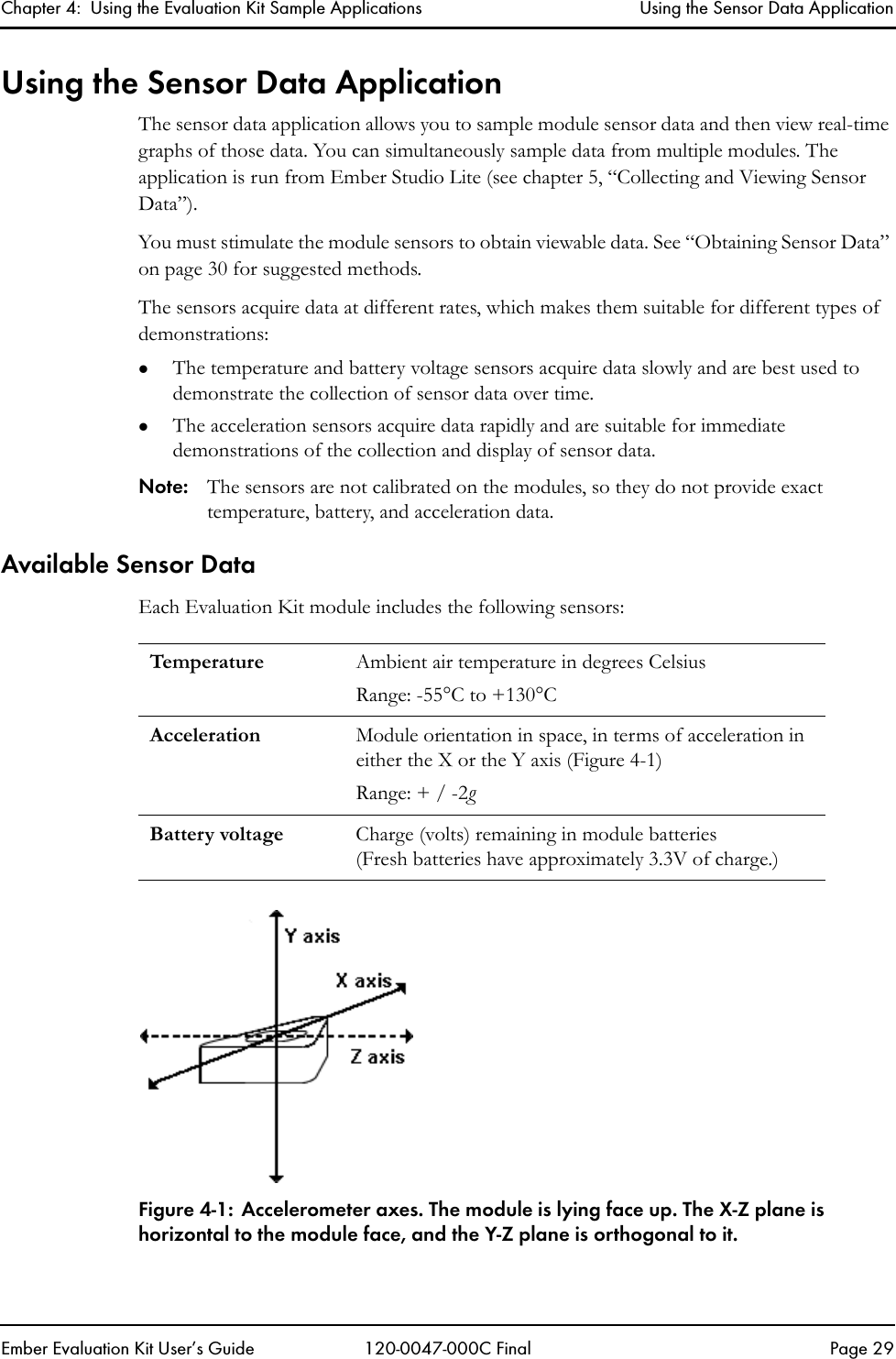 Chapter 4:  Using the Evaluation Kit Sample Applications Using the Sensor Data ApplicationEmber Evaluation Kit User&rsquo;s Guide 120-0047-000C Final Page 29Using the Sensor Data ApplicationThe sensor data application allows you to sample module sensor data and then view real-time graphs of those data. You can simultaneously sample data from multiple modules. The application is run from Ember Studio Lite (see chapter 5, &ldquo;Collecting and Viewing Sensor Data&rdquo;).You must stimulate the module sensors to obtain viewable data. See &ldquo;Obtaining Sensor Data&rdquo; on page 30 for suggested methods.The sensors acquire data at different rates, which makes them suitable for different types of demonstrations:zThe temperature and battery voltage sensors acquire data slowly and are best used to demonstrate the collection of sensor data over time. zThe acceleration sensors acquire data rapidly and are suitable for immediate demonstrations of the collection and display of sensor data.Note: The sensors are not calibrated on the modules, so they do not provide exact temperature, battery, and acceleration data. Available Sensor DataEach Evaluation Kit module includes the following sensors:Figure 4-1: Accelerometer axes. The module is lying face up. The X-Z plane is horizontal to the module face, and the Y-Z plane is orthogonal to it.Temperatur e Ambient air temperature in degrees CelsiusRange: -55&deg;C to +130&deg;CAcceleration Module orientation in space, in terms of acceleration in either the X or the Y axis (Figure 4-1)Range: + / -2g Battery voltage Charge (volts) remaining in module batteries (Fresh batteries have approximately 3.3V of charge.)