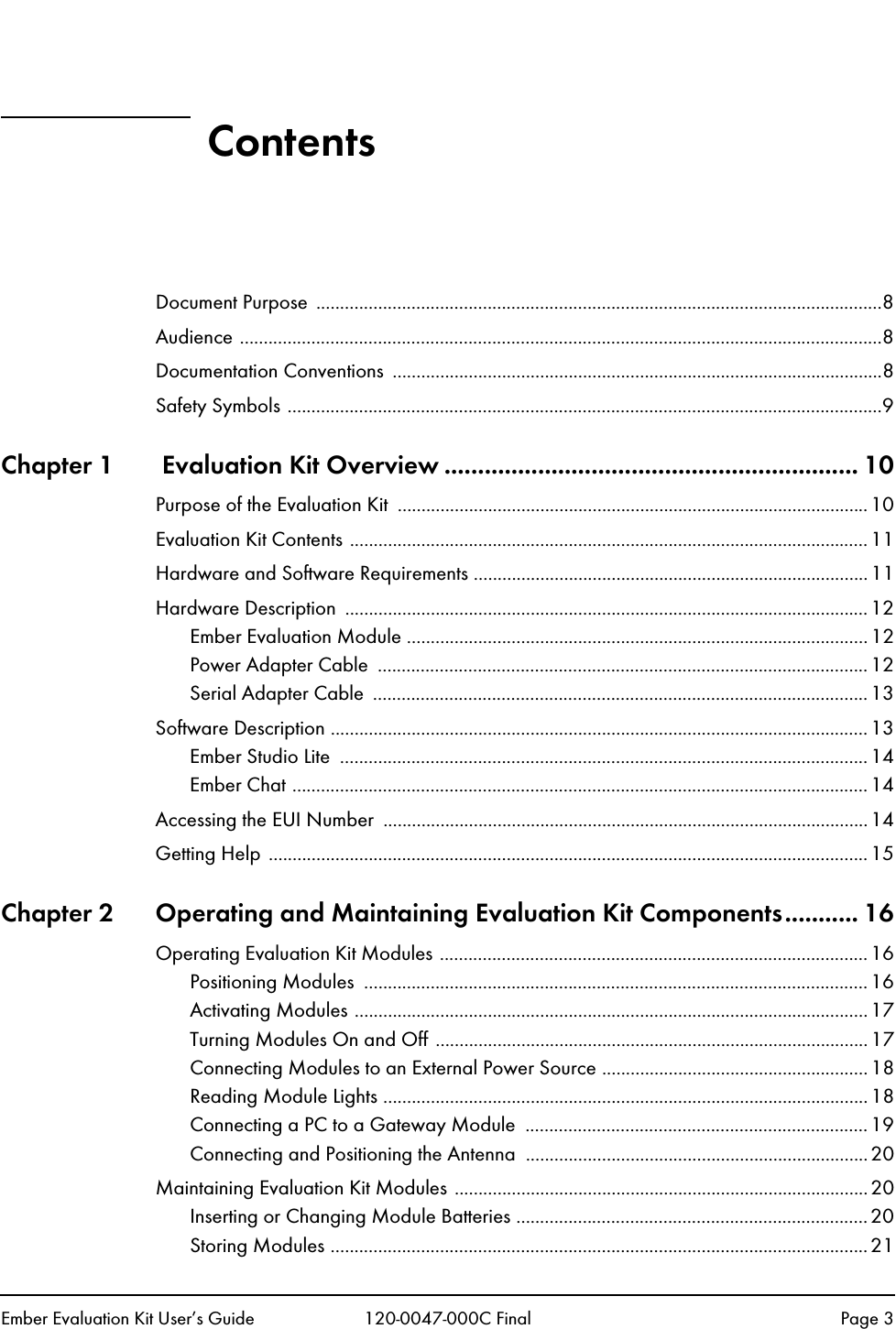Ember Evaluation Kit User&rsquo;s Guide 120-0047-000C Final Page 3ContentsDocument Purpose  .......................................................................................................................8Audience .......................................................................................................................................8Documentation Conventions  .......................................................................................................8Safety Symbols .............................................................................................................................9Chapter 1  Evaluation Kit Overview .............................................................. 10Purpose of the Evaluation Kit  ...................................................................................................10Evaluation Kit Contents .............................................................................................................11Hardware and Software Requirements ...................................................................................11Hardware Description  ..............................................................................................................12Ember Evaluation Module .................................................................................................12Power Adapter Cable  ....................................................................................................... 12Serial Adapter Cable  ........................................................................................................ 13Software Description .................................................................................................................13Ember Studio Lite  ...............................................................................................................14Ember Chat ......................................................................................................................... 14Accessing the EUI Number  ......................................................................................................14Getting Help  .............................................................................................................................. 15Chapter 2 Operating and Maintaining Evaluation Kit Components........... 16Operating Evaluation Kit Modules ..........................................................................................16Positioning Modules  ..........................................................................................................16Activating Modules ............................................................................................................17Turning Modules On and Off ...........................................................................................17Connecting Modules to an External Power Source ........................................................18Reading Module Lights ......................................................................................................18Connecting a PC to a Gateway Module  ........................................................................19Connecting and Positioning the Antenna  ........................................................................20Maintaining Evaluation Kit Modules .......................................................................................20Inserting or Changing Module Batteries ..........................................................................20Storing Modules .................................................................................................................21