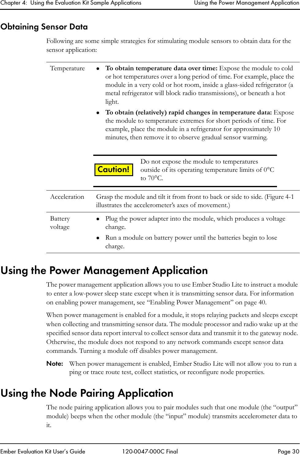 Chapter 4:  Using the Evaluation Kit Sample Applications Using the Power Management ApplicationEmber Evaluation Kit User&rsquo;s Guide 120-0047-000C Final Page 30Obtaining Sensor DataFollowing are some simple strategies for stimulating module sensors to obtain data for the sensor application:Using the Power Management ApplicationThe power management application allows you to use Ember Studio Lite to instruct a module to enter a low-power sleep state except when it is transmitting sensor data. For information on enabling power management, see &ldquo;Enabling Power Management&rdquo; on page 40.When power management is enabled for a module, it stops relaying packets and sleeps except when collecting and transmitting sensor data. The module processor and radio wake up at the specified sensor data report interval to collect sensor data and transmit it to the gateway node. Otherwise, the module does not respond to any network commands except sensor data commands. Turning a module off disables power management. Note: When power management is enabled, Ember Studio Lite will not allow you to run a ping or trace route test, collect statistics, or reconfigure node properties.Using the Node Pairing ApplicationThe node pairing application allows you to pair modules such that one module (the &ldquo;output&rdquo; module) beeps when the other module (the &ldquo;input&rdquo; module) transmits accelerometer data to it. Temperature zTo obtain temperature data over time: Expose the module to cold or hot temperatures over a long period of time. For example, place the module in a very cold or hot room, inside a glass-sided refrigerator (a metal refrigerator will block radio transmissions), or beneath a hot light.zTo obtain (relatively) rapid changes in temperature data: Expose the module to temperature extremes for short periods of time. For example, place the module in a refrigerator for approximately 10 minutes, then remove it to observe gradual sensor warming.Acceleration Grasp the module and tilt it from front to back or side to side. (Figure 4-1 illustrates the accelerometer&rsquo;s axes of movement.) Battery voltagezPlug the power adapter into the module, which produces a voltage change.zRun a module on battery power until the batteries begin to lose charge. Do not expose the module to temperatures outside of its operating temperature limits of 0&deg;C to 70&deg;C.Caution!