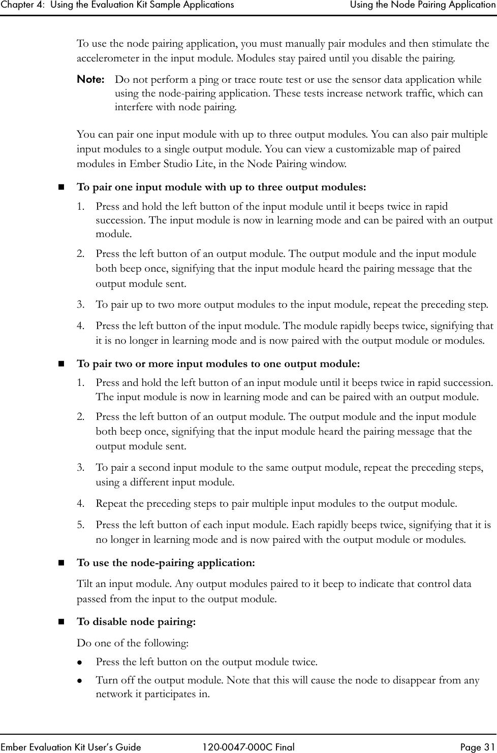Chapter 4:  Using the Evaluation Kit Sample Applications Using the Node Pairing ApplicationEmber Evaluation Kit User&rsquo;s Guide 120-0047-000C Final Page 31To use the node pairing application, you must manually pair modules and then stimulate the accelerometer in the input module. Modules stay paired until you disable the pairing. Note: Do not perform a ping or trace route test or use the sensor data application while using the node-pairing application. These tests increase network traffic, which can interfere with node pairing.You can pair one input module with up to three output modules. You can also pair multiple input modules to a single output module. You can view a customizable map of paired modules in Ember Studio Lite, in the Node Pairing window. To pair one input module with up to three output modules:1. Press and hold the left button of the input module until it beeps twice in rapid succession. The input module is now in learning mode and can be paired with an output module.2. Press the left button of an output module. The output module and the input module both beep once, signifying that the input module heard the pairing message that the output module sent.3. To pair up to two more output modules to the input module, repeat the preceding step.4. Press the left button of the input module. The module rapidly beeps twice, signifying that it is no longer in learning mode and is now paired with the output module or modules.To pair two or more input modules to one output module:1. Press and hold the left button of an input module until it beeps twice in rapid succession. The input module is now in learning mode and can be paired with an output module.2. Press the left button of an output module. The output module and the input module both beep once, signifying that the input module heard the pairing message that the output module sent.3. To pair a second input module to the same output module, repeat the preceding steps, using a different input module.4. Repeat the preceding steps to pair multiple input modules to the output module.5. Press the left button of each input module. Each rapidly beeps twice, signifying that it is no longer in learning mode and is now paired with the output module or modules.To use the node-pairing application:Tilt an input module. Any output modules paired to it beep to indicate that control data passed from the input to the output module.To disable node pairing:Do one of the following:zPress the left button on the output module twice.zTurn off the output module. Note that this will cause the node to disappear from any network it participates in. 