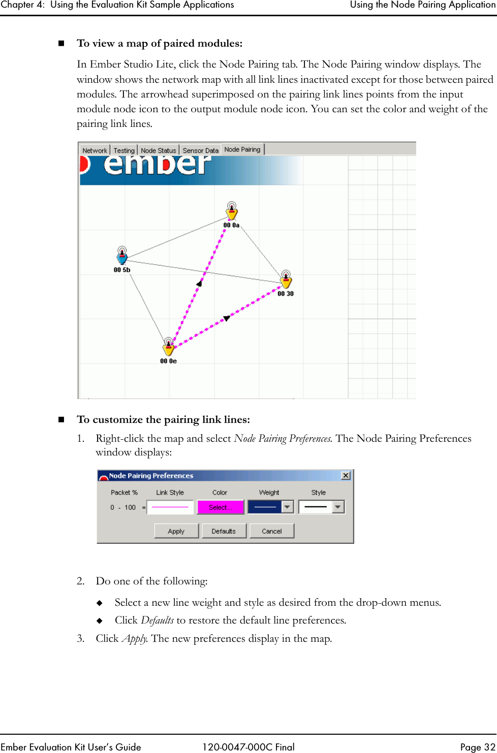 Chapter 4:  Using the Evaluation Kit Sample Applications Using the Node Pairing ApplicationEmber Evaluation Kit User&rsquo;s Guide 120-0047-000C Final Page 32To view a map of paired modules:In Ember Studio Lite, click the Node Pairing tab. The Node Pairing window displays. The window shows the network map with all link lines inactivated except for those between paired modules. The arrowhead superimposed on the pairing link lines points from the input module node icon to the output module node icon. You can set the color and weight of the pairing link lines.To customize the pairing link lines:1. Right-click the map and select Node Pairing Preferences. The Node Pairing Preferences window displays:2. Do one of the following:Select a new line weight and style as desired from the drop-down menus.Click Defaults to restore the default line preferences.3. Click Apply. The new preferences display in the map.