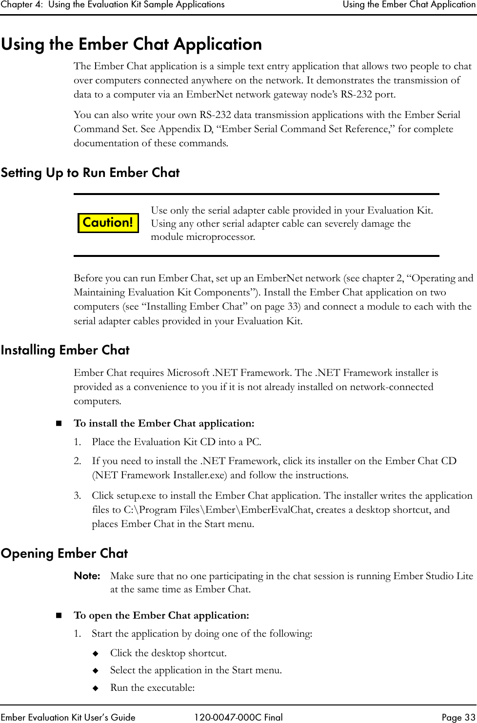 Chapter 4:  Using the Evaluation Kit Sample Applications Using the Ember Chat ApplicationEmber Evaluation Kit User&rsquo;s Guide 120-0047-000C Final Page 33Using the Ember Chat ApplicationThe Ember Chat application is a simple text entry application that allows two people to chat over computers connected anywhere on the network. It demonstrates the transmission of data to a computer via an EmberNet network gateway node&rsquo;s RS-232 port. You can also write your own RS-232 data transmission applications with the Ember Serial Command Set. See Appendix D, &ldquo;Ember Serial Command Set Reference,&rdquo; for complete documentation of these commands.Setting Up to Run Ember ChatBefore you can run Ember Chat, set up an EmberNet network (see chapter 2, &ldquo;Operating and Maintaining Evaluation Kit Components&rdquo;). Install the Ember Chat application on two computers (see &ldquo;Installing Ember Chat&rdquo; on page 33) and connect a module to each with the serial adapter cables provided in your Evaluation Kit. Installing Ember ChatEmber Chat requires Microsoft .NET Framework. The .NET Framework installer is provided as a convenience to you if it is not already installed on network-connected computers.To install the Ember Chat application:1. Place the Evaluation Kit CD into a PC.2. If you need to install the .NET Framework, click its installer on the Ember Chat CD (NET Framework Installer.exe) and follow the instructions.3. Click setup.exe to install the Ember Chat application. The installer writes the application files to C:\Program Files\Ember\EmberEvalChat, creates a desktop shortcut, and places Ember Chat in the Start menu.Opening Ember ChatNote: Make sure that no one participating in the chat session is running Ember Studio Lite at the same time as Ember Chat.To open the Ember Chat application:1. Start the application by doing one of the following:Click the desktop shortcut.Select the application in the Start menu.Run the executable:Use only the serial adapter cable provided in your Evaluation Kit. Using any other serial adapter cable can severely damage the module microprocessor.Caution!
