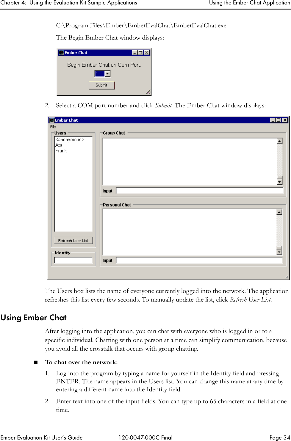 Chapter 4:  Using the Evaluation Kit Sample Applications Using the Ember Chat ApplicationEmber Evaluation Kit User&rsquo;s Guide 120-0047-000C Final Page 34C:\Program Files\Ember\EmberEvalChat\EmberEvalChat.exeThe Begin Ember Chat window displays:2. Select a COM port number and click Submit. The Ember Chat window displays:The Users box lists the name of everyone currently logged into the network. The application refreshes this list every few seconds. To manually update the list, click Refresh User List.Using Ember ChatAfter logging into the application, you can chat with everyone who is logged in or to a specific individual. Chatting with one person at a time can simplify communication, because you avoid all the crosstalk that occurs with group chatting.To chat over the network:1. Log into the program by typing a name for yourself in the Identity field and pressing ENTER. The name appears in the Users list. You can change this name at any time by entering a different name into the Identity field. 2. Enter text into one of the input fields. You can type up to 65 characters in a field at one time.