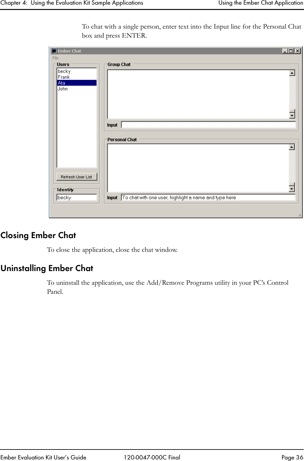 Chapter 4:  Using the Evaluation Kit Sample Applications Using the Ember Chat ApplicationEmber Evaluation Kit User&rsquo;s Guide 120-0047-000C Final Page 36To chat with a single person, enter text into the Input line for the Personal Chat box and press ENTER.Closing Ember ChatTo close the application, close the chat window.Uninstalling Ember ChatTo uninstall the application, use the Add/Remove Programs utility in your PC&rsquo;s Control Panel.