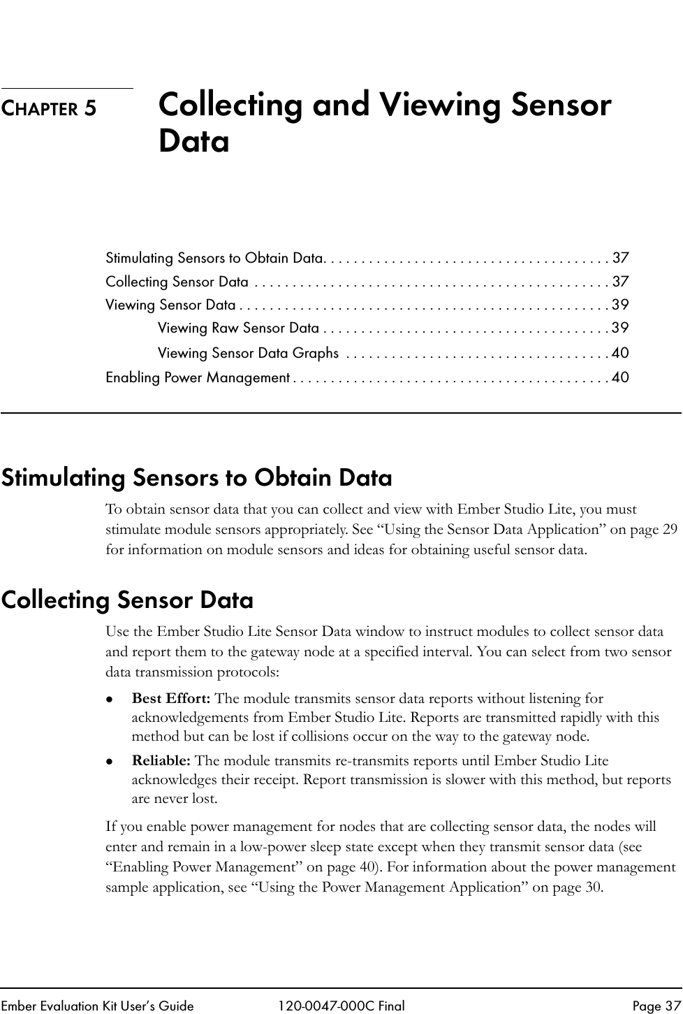 Ember Evaluation Kit User&rsquo;s Guide 120-0047-000C Final Page 37CHAPTER 5 Collecting and Viewing Sensor DataStimulating Sensors to Obtain Data. . . . . . . . . . . . . . . . . . . . . . . . . . . . . . . . . . . . . . 37Collecting Sensor Data . . . . . . . . . . . . . . . . . . . . . . . . . . . . . . . . . . . . . . . . . . . . . . . 37Viewing Sensor Data . . . . . . . . . . . . . . . . . . . . . . . . . . . . . . . . . . . . . . . . . . . . . . . . . 39Viewing Raw Sensor Data . . . . . . . . . . . . . . . . . . . . . . . . . . . . . . . . . . . . . . 39Viewing Sensor Data Graphs  . . . . . . . . . . . . . . . . . . . . . . . . . . . . . . . . . . . 40Enabling Power Management . . . . . . . . . . . . . . . . . . . . . . . . . . . . . . . . . . . . . . . . . . 40Stimulating Sensors to Obtain DataTo obtain sensor data that you can collect and view with Ember Studio Lite, you must stimulate module sensors appropriately. See &ldquo;Using the Sensor Data Application&rdquo; on page 29 for information on module sensors and ideas for obtaining useful sensor data.Collecting Sensor DataUse the Ember Studio Lite Sensor Data window to instruct modules to collect sensor data and report them to the gateway node at a specified interval. You can select from two sensor data transmission protocols: zBest Effort: The module transmits sensor data reports without listening for acknowledgements from Ember Studio Lite. Reports are transmitted rapidly with this method but can be lost if collisions occur on the way to the gateway node.zReliable: The module transmits re-transmits reports until Ember Studio Lite acknowledges their receipt. Report transmission is slower with this method, but reports are never lost.If you enable power management for nodes that are collecting sensor data, the nodes will enter and remain in a low-power sleep state except when they transmit sensor data (see &ldquo;Enabling Power Management&rdquo; on page 40). For information about the power management sample application, see &ldquo;Using the Power Management Application&rdquo; on page 30.