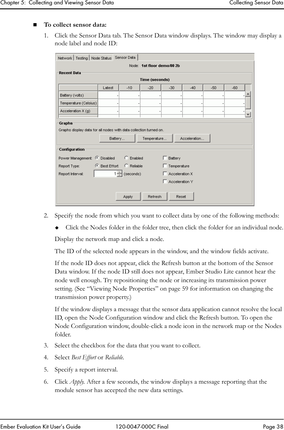 Chapter 5:  Collecting and Viewing Sensor Data Collecting Sensor DataEmber Evaluation Kit User&rsquo;s Guide 120-0047-000C Final Page 38To collect sensor data:1. Click the Sensor Data tab. The Sensor Data window displays. The window may display a node label and node ID:2. Specify the node from which you want to collect data by one of the following methods:Click the Nodes folder in the folder tree, then click the folder for an individual node.Display the network map and click a node.The ID of the selected node appears in the window, and the window fields activate. If the node ID does not appear, click the Refresh button at the bottom of the Sensor Data window. If the node ID still does not appear, Ember Studio Lite cannot hear the node well enough. Try repositioning the node or increasing its transmission power setting. (See &ldquo;Viewing Node Properties&rdquo; on page 59 for information on changing the transmission power property.)If the window displays a message that the sensor data application cannot resolve the local ID, open the Node Configuration window and click the Refresh button. To open the Node Configuration window, double-click a node icon in the network map or the Nodes folder.3. Select the checkbox for the data that you want to collect.4. Select Best Effort or Reliable. 5. Specify a report interval.6. Click Apply. After a few seconds, the window displays a message reporting that the module sensor has accepted the new data settings.