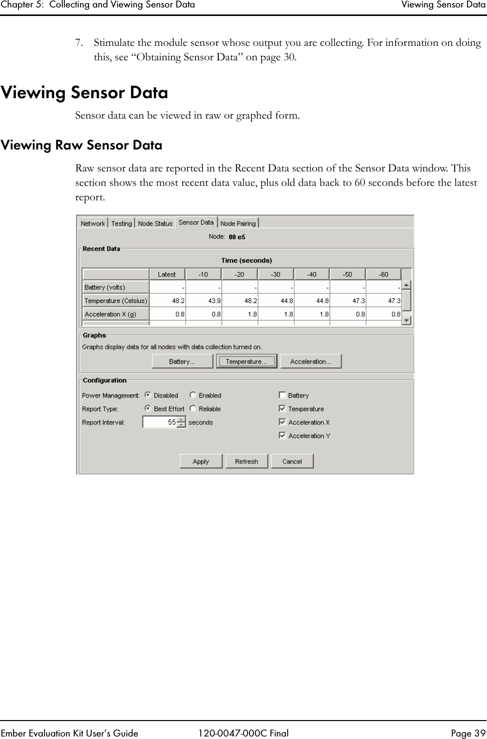 Chapter 5:  Collecting and Viewing Sensor Data Viewing Sensor DataEmber Evaluation Kit User&rsquo;s Guide 120-0047-000C Final Page 397. Stimulate the module sensor whose output you are collecting. For information on doing this, see &ldquo;Obtaining Sensor Data&rdquo; on page 30.Viewing Sensor DataSensor data can be viewed in raw or graphed form.Viewing Raw Sensor DataRaw sensor data are reported in the Recent Data section of the Sensor Data window. This section shows the most recent data value, plus old data back to 60 seconds before the latest report.