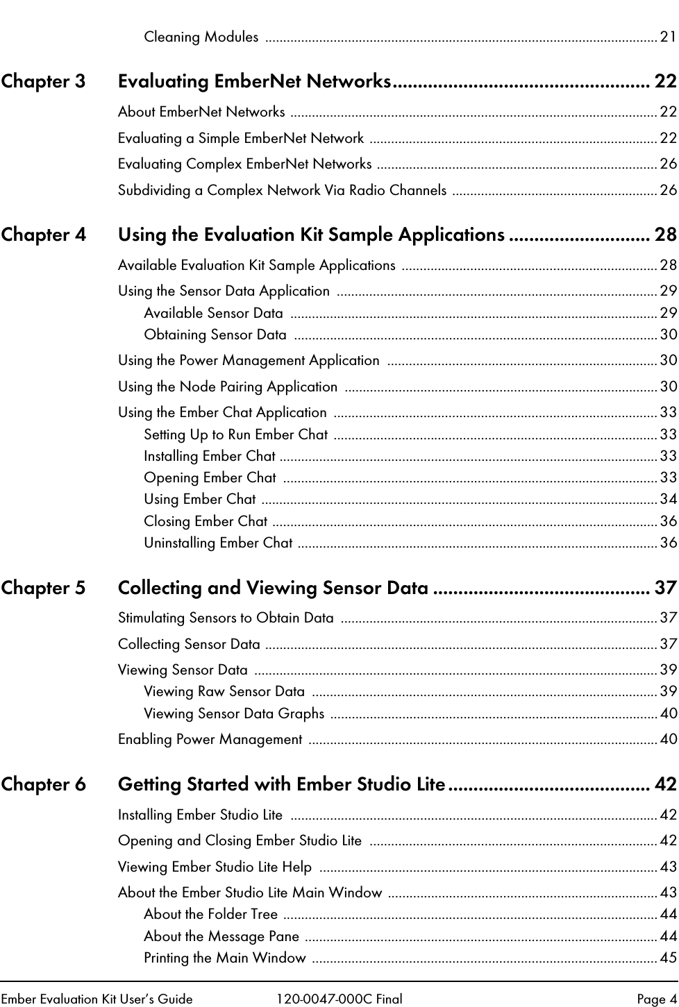 Ember Evaluation Kit User&rsquo;s Guide 120-0047-000C Final Page 4Cleaning Modules  .............................................................................................................21Chapter 3 Evaluating EmberNet Networks................................................... 22About EmberNet Networks ......................................................................................................22Evaluating a Simple EmberNet Network ................................................................................22Evaluating Complex EmberNet Networks ..............................................................................26Subdividing a Complex Network Via Radio Channels .........................................................26Chapter 4 Using the Evaluation Kit Sample Applications ............................ 28Available Evaluation Kit Sample Applications ....................................................................... 28Using the Sensor Data Application  ......................................................................................... 29Available Sensor Data  ......................................................................................................29Obtaining Sensor Data  ..................................................................................................... 30Using the Power Management Application ........................................................................... 30Using the Node Pairing Application  .......................................................................................30Using the Ember Chat Application  ..........................................................................................33Setting Up to Run Ember Chat ..........................................................................................33Installing Ember Chat .........................................................................................................33Opening Ember Chat  ........................................................................................................33Using Ember Chat ..............................................................................................................34Closing Ember Chat ........................................................................................................... 36Uninstalling Ember Chat ....................................................................................................36Chapter 5 Collecting and Viewing Sensor Data ........................................... 37Stimulating Sensors to Obtain Data  ........................................................................................ 37Collecting Sensor Data .............................................................................................................37Viewing Sensor Data  ................................................................................................................39Viewing Raw Sensor Data  ................................................................................................ 39Viewing Sensor Data Graphs ........................................................................................... 40Enabling Power Management ................................................................................................. 40Chapter 6 Getting Started with Ember Studio Lite........................................ 42Installing Ember Studio Lite  ......................................................................................................42Opening and Closing Ember Studio Lite  ................................................................................42Viewing Ember Studio Lite Help  ..............................................................................................43About the Ember Studio Lite Main Window ...........................................................................43About the Folder Tree ........................................................................................................44About the Message Pane ..................................................................................................44Printing the Main Window ................................................................................................45
