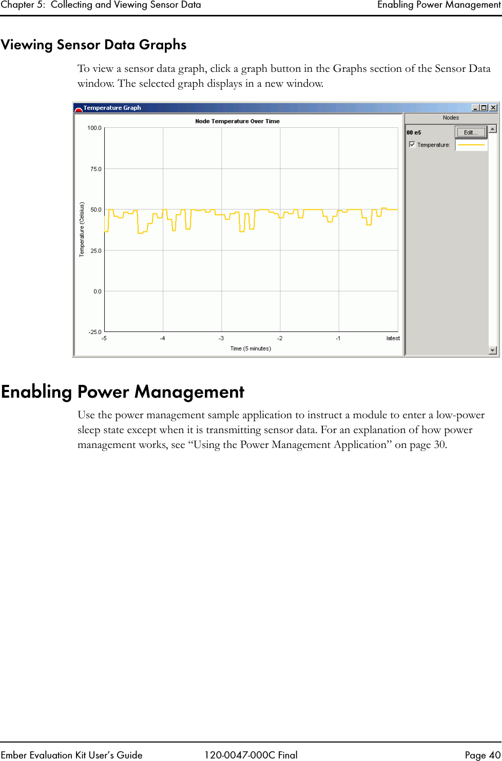 Chapter 5:  Collecting and Viewing Sensor Data Enabling Power ManagementEmber Evaluation Kit User&rsquo;s Guide 120-0047-000C Final Page 40Viewing Sensor Data GraphsTo view a sensor data graph, click a graph button in the Graphs section of the Sensor Data window. The selected graph displays in a new window. Enabling Power ManagementUse the power management sample application to instruct a module to enter a low-power sleep state except when it is transmitting sensor data. For an explanation of how power management works, see &ldquo;Using the Power Management Application&rdquo; on page 30.