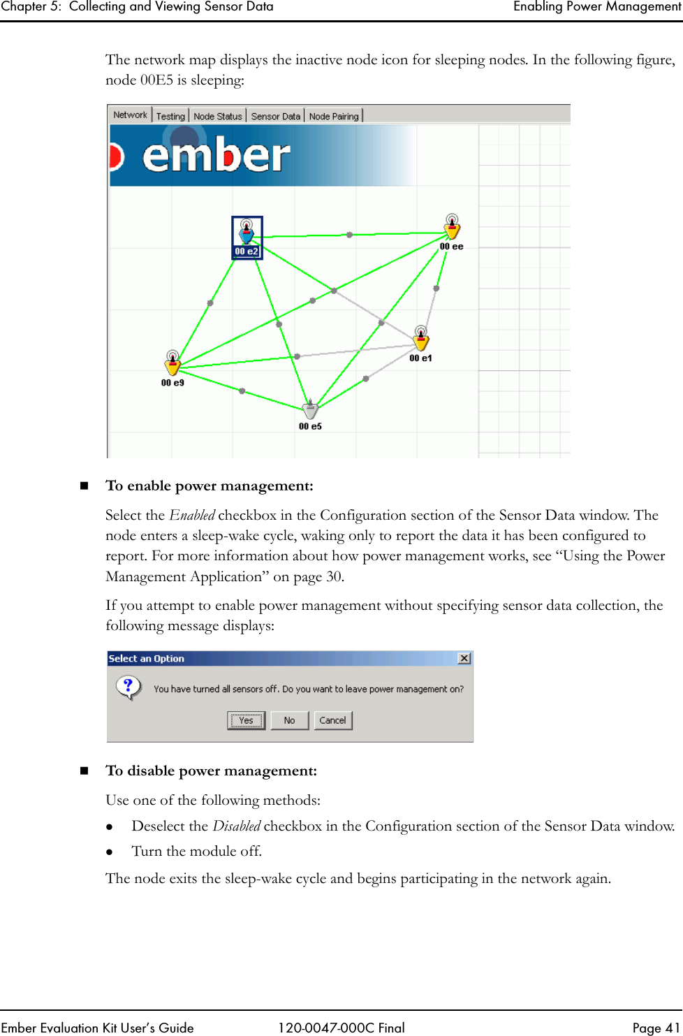 Chapter 5:  Collecting and Viewing Sensor Data Enabling Power ManagementEmber Evaluation Kit User&rsquo;s Guide 120-0047-000C Final Page 41The network map displays the inactive node icon for sleeping nodes. In the following figure, node 00E5 is sleeping:To enable power management:Select the Enabled checkbox in the Configuration section of the Sensor Data window. The node enters a sleep-wake cycle, waking only to report the data it has been configured to report. For more information about how power management works, see &ldquo;Using the Power Management Application&rdquo; on page 30. If you attempt to enable power management without specifying sensor data collection, the following message displays:To disable power management:Use one of the following methods:zDeselect the Disabled checkbox in the Configuration section of the Sensor Data window. zTurn the module off.The node exits the sleep-wake cycle and begins participating in the network again.