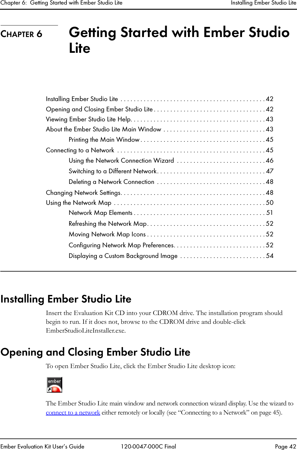 Chapter 6:  Getting Started with Ember Studio Lite Installing Ember Studio LiteEmber Evaluation Kit User&rsquo;s Guide 120-0047-000C Final Page 42CHAPTER 6 Getting Started with Ember Studio LiteInstalling Ember Studio Lite  . . . . . . . . . . . . . . . . . . . . . . . . . . . . . . . . . . . . . . . . . . . . 42Opening and Closing Ember Studio Lite . . . . . . . . . . . . . . . . . . . . . . . . . . . . . . . . . . 42Viewing Ember Studio Lite Help. . . . . . . . . . . . . . . . . . . . . . . . . . . . . . . . . . . . . . . . . 43About the Ember Studio Lite Main Window . . . . . . . . . . . . . . . . . . . . . . . . . . . . . . . 43Printing the Main Window . . . . . . . . . . . . . . . . . . . . . . . . . . . . . . . . . . . . . . 45Connecting to a Network  . . . . . . . . . . . . . . . . . . . . . . . . . . . . . . . . . . . . . . . . . . . . . 45Using the Network Connection Wizard  . . . . . . . . . . . . . . . . . . . . . . . . . . . 46Switching to a Different Network. . . . . . . . . . . . . . . . . . . . . . . . . . . . . . . . . 47Deleting a Network Connection  . . . . . . . . . . . . . . . . . . . . . . . . . . . . . . . . . 48Changing Network Settings. . . . . . . . . . . . . . . . . . . . . . . . . . . . . . . . . . . . . . . . . . . . 48Using the Network Map . . . . . . . . . . . . . . . . . . . . . . . . . . . . . . . . . . . . . . . . . . . . . . 50Network Map Elements . . . . . . . . . . . . . . . . . . . . . . . . . . . . . . . . . . . . . . . . 51Refreshing the Network Map. . . . . . . . . . . . . . . . . . . . . . . . . . . . . . . . . . . . 52Moving Network Map Icons . . . . . . . . . . . . . . . . . . . . . . . . . . . . . . . . . . . . 52Configuring Network Map Preferences. . . . . . . . . . . . . . . . . . . . . . . . . . . . 52Displaying a Custom Background Image  . . . . . . . . . . . . . . . . . . . . . . . . . . 54Installing Ember Studio LiteInsert the Evaluation Kit CD into your CDROM drive. The installation program should begin to run. If it does not, browse to the CDROM drive and double-click EmberStudioLiteInstaller.exe.Opening and Closing Ember Studio LiteTo open Ember Studio Lite, click the Ember Studio Lite desktop icon:The Ember Studio Lite main window and network connection wizard display. Use the wizard to connect to a network either remotely or locally (see &ldquo;Connecting to a Network&rdquo; on page 45). 