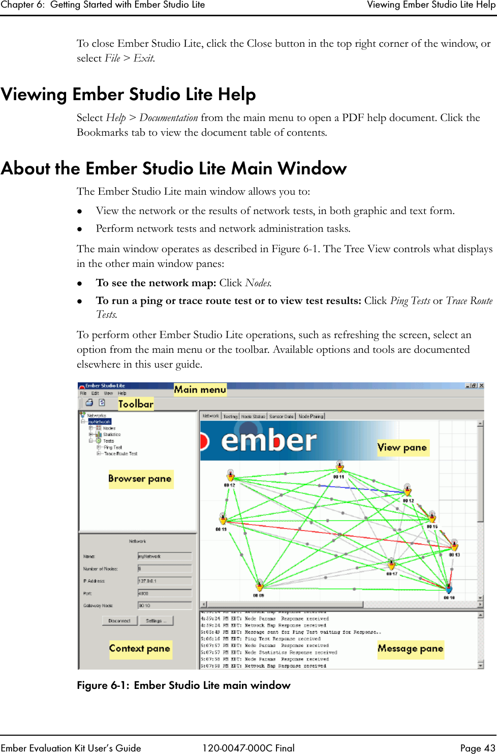 Chapter 6:  Getting Started with Ember Studio Lite Viewing Ember Studio Lite HelpEmber Evaluation Kit User&rsquo;s Guide 120-0047-000C Final Page 43To close Ember Studio Lite, click the Close button in the top right corner of the window, or select File > Exit.Viewing Ember Studio Lite HelpSelect Help > Documentation from the main menu to open a PDF help document. Click the Bookmarks tab to view the document table of contents.About the Ember Studio Lite Main WindowThe Ember Studio Lite main window allows you to:zView the network or the results of network tests, in both graphic and text form.zPerform network tests and network administration tasks.The main window operates as described in Figure 6-1. The Tree View controls what displays in the other main window panes:zTo see the network map: Click Nodes.zTo run a ping or trace route test or to view test results: Click Ping Tests or Trace Route Tests.To perform other Ember Studio Lite operations, such as refreshing the screen, select an option from the main menu or the toolbar. Available options and tools are documented elsewhere in this user guide.Figure 6-1: Ember Studio Lite main window