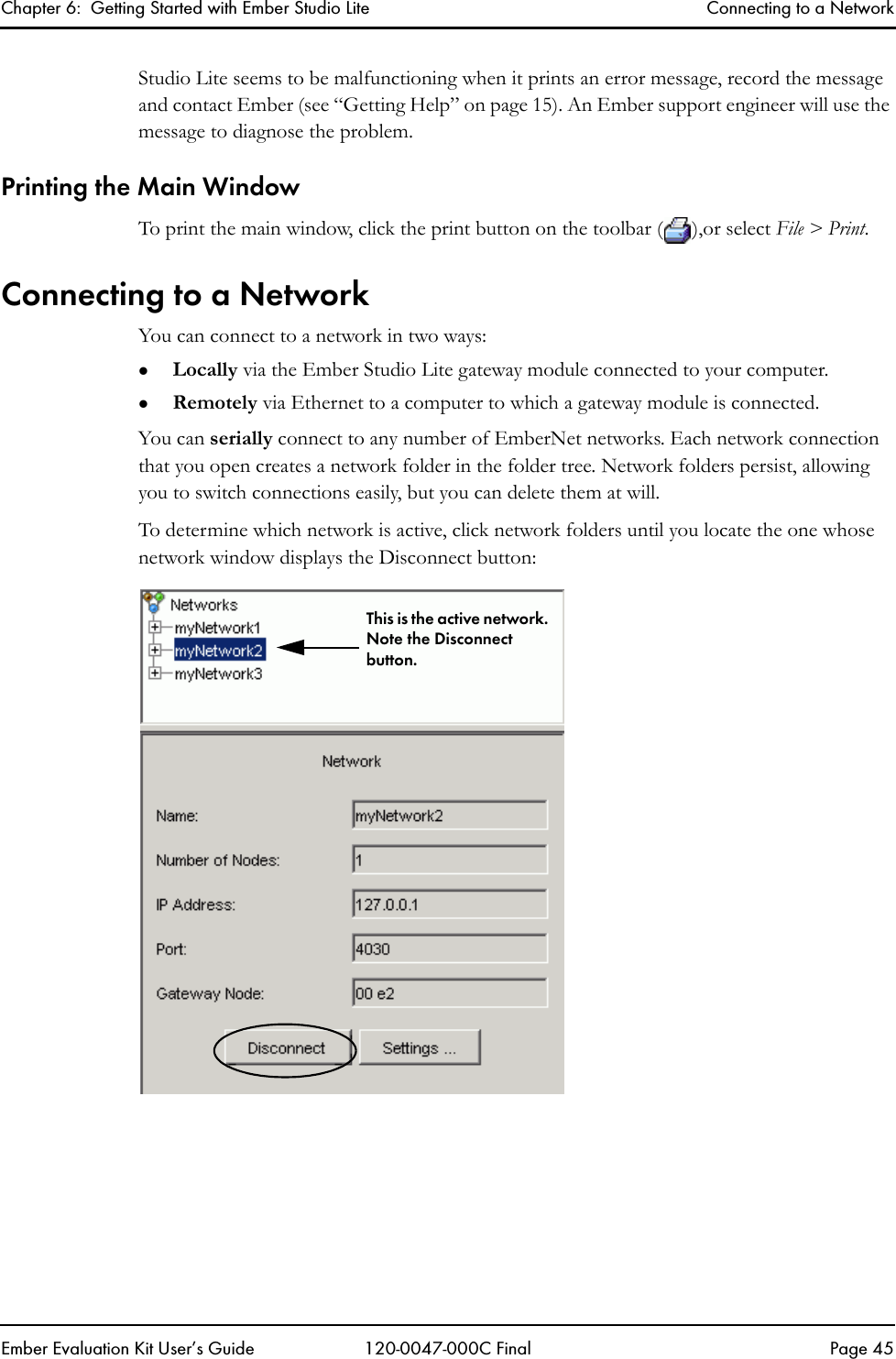 Chapter 6:  Getting Started with Ember Studio Lite Connecting to a NetworkEmber Evaluation Kit User&rsquo;s Guide 120-0047-000C Final Page 45Studio Lite seems to be malfunctioning when it prints an error message, record the message and contact Ember (see &ldquo;Getting Help&rdquo; on page 15). An Ember support engineer will use the message to diagnose the problem.Printing the Main WindowTo print the main window, click the print button on the toolbar ( ),or select File > Print. Connecting to a NetworkYou can connect to a network in two ways:zLocally via the Ember Studio Lite gateway module connected to your computer.zRemotely via Ethernet to a computer to which a gateway module is connected.You can serially connect to any number of EmberNet networks. Each network connection that you open creates a network folder in the folder tree. Network folders persist, allowing you to switch connections easily, but you can delete them at will. To determine which network is active, click network folders until you locate the one whose network window displays the Disconnect button:This is the active network. Note the Disconnect button.