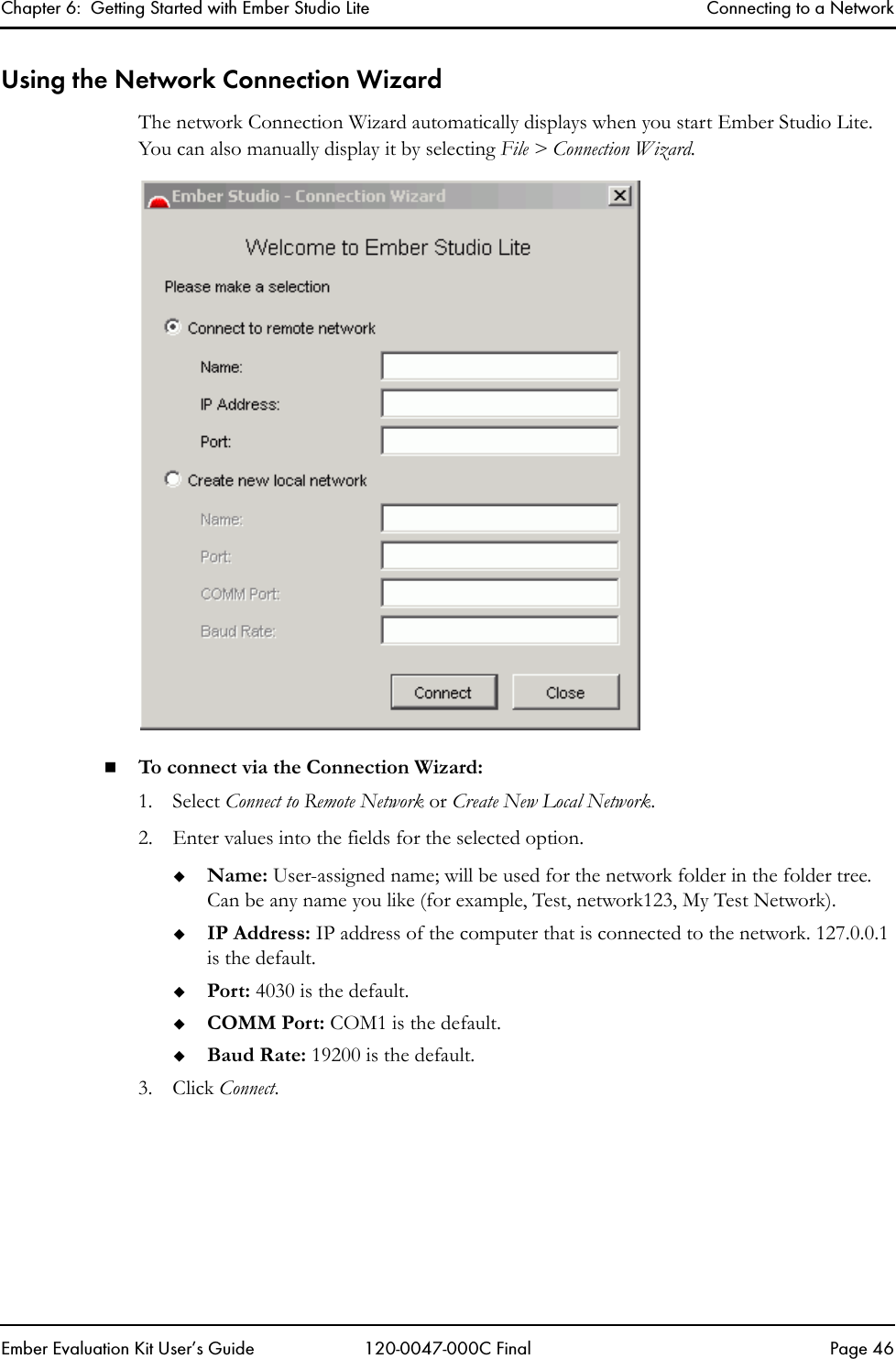 Chapter 6:  Getting Started with Ember Studio Lite Connecting to a NetworkEmber Evaluation Kit User&rsquo;s Guide 120-0047-000C Final Page 46Using the Network Connection WizardThe network Connection Wizard automatically displays when you start Ember Studio Lite. You can also manually display it by selecting File > Connection Wizard.To connect via the Connection Wizard:1. Select Connect to Remote Network or Create New Local Network.2. Enter values into the fields for the selected option. Name: User-assigned name; will be used for the network folder in the folder tree. Can be any name you like (for example, Test, network123, My Test Network).IP Address: IP address of the computer that is connected to the network. 127.0.0.1 is the default.Port: 4030 is the default.COMM Port: COM1 is the default.Baud Rate: 19200 is the default.3. Click Connect. 