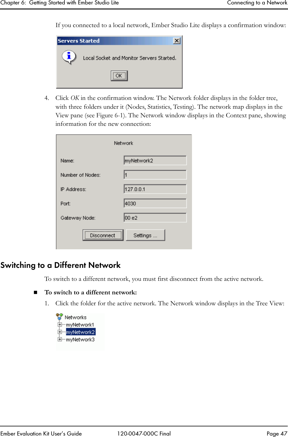 Chapter 6:  Getting Started with Ember Studio Lite Connecting to a NetworkEmber Evaluation Kit User&rsquo;s Guide 120-0047-000C Final Page 47If you connected to a local network, Ember Studio Lite displays a confirmation window:4. Click OK in the confirmation window. The Network folder displays in the folder tree, with three folders under it (Nodes, Statistics, Testing). The network map displays in the View pane (see Figure 6-1). The Network window displays in the Context pane, showing information for the new connection:Switching to a Different NetworkTo switch to a different network, you must first disconnect from the active network.To switch to a different network:1. Click the folder for the active network. The Network window displays in the Tree View: