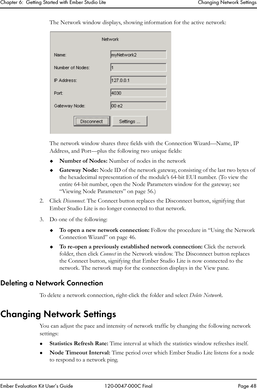 Chapter 6:  Getting Started with Ember Studio Lite Changing Network SettingsEmber Evaluation Kit User&rsquo;s Guide 120-0047-000C Final Page 48The Network window displays, showing information for the active network:The network window shares three fields with the Connection Wizard&mdash;Name, IP Address, and Port&mdash;plus the following two unique fields:Number of Nodes: Number of nodes in the networkGateway Node: Node ID of the network gateway, consisting of the last two bytes of the hexadecimal representation of the module&rsquo;s 64-bit EUI number. (To view the entire 64-bit number, open the Node Parameters window for the gateway; see &ldquo;Viewing Node Parameters&rdquo; on page 56.)2. Click Disconnect. The Connect button replaces the Disconnect button, signifying that Ember Studio Lite is no longer connected to that network.3. Do one of the following:To open a new network connection: Follow the procedure in &ldquo;Using the Network Connection Wizard&rdquo; on page 46.To re-open a previously established network connection: Click the network folder, then click Connect in the Network window. The Disconnect button replaces the Connect button, signifying that Ember Studio Lite is now connected to the network. The network map for the connection displays in the View pane.Deleting a Network ConnectionTo delete a network connection, right-click the folder and select Delete Network. Changing Network SettingsYou can adjust the pace and intensity of network traffic by changing the following network settings:zStatistics Refresh Rate: Time interval at which the statistics window refreshes itself.zNode Timeout Interval: Time period over which Ember Studio Lite listens for a node to respond to a network ping. 