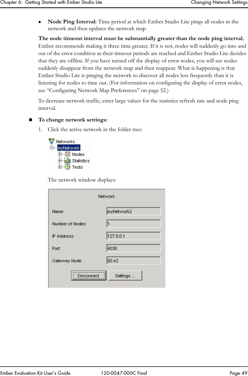 Chapter 6:  Getting Started with Ember Studio Lite Changing Network SettingsEmber Evaluation Kit User&rsquo;s Guide 120-0047-000C Final Page 49zNode Ping Interval: Time period at which Ember Studio Lite pings all nodes in the network and then updates the network mapThe node timeout interval must be substantially greater than the node ping interval. Ember recommends making it three time greater. If it is not, nodes will suddenly go into and out of the error condition as their timeout periods are reached and Ember Studio Lite decides that they are offline. If you have turned off the display of error nodes, you will see nodes suddenly disappear from the network map and then reappear. What is happening is that Ember Studio Lite is pinging the network to discover all nodes less frequently than it is listening for nodes to time out. (For information on configuring the display of error nodes, see &ldquo;Configuring Network Map Preferences&rdquo; on page 52.)To decrease network traffic, enter large values for the statistics refresh rate and node ping interval. To change network settings:1. Click the active network in the folder tree:The network window displays: