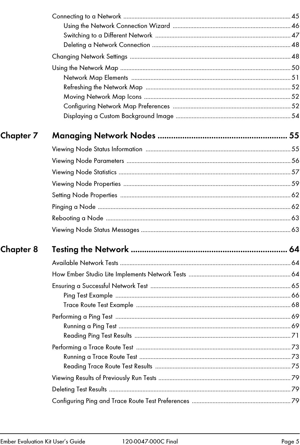Ember Evaluation Kit User&rsquo;s Guide 120-0047-000C Final Page 5Connecting to a Network ......................................................................................................... 45Using the Network Connection Wizard  ..........................................................................46Switching to a Different Network  .....................................................................................47Deleting a Network Connection .......................................................................................48Changing Network Settings .....................................................................................................48Using the Network Map ........................................................................................................... 50Network Map Elements  ....................................................................................................51Refreshing the Network Map  ...........................................................................................52Moving Network Map Icons ............................................................................................52Configuring Network Map Preferences  ..........................................................................52Displaying a Custom Background Image ........................................................................54Chapter 7 Managing Network Nodes .......................................................... 55Viewing Node Status Information  ...........................................................................................55Viewing Node Parameters .......................................................................................................56Viewing Node Statistics ............................................................................................................57Viewing Node Properties  ......................................................................................................... 59Setting Node Properties  ...........................................................................................................62Pinging a Node .........................................................................................................................62Rebooting a Node ....................................................................................................................63Viewing Node Status Messages ..............................................................................................63Chapter 8 Testing the Network ...................................................................... 64Available Network Tests ...........................................................................................................64How Ember Studio Lite Implements Network Tests ................................................................64Ensuring a Successful Network Test  ........................................................................................65Ping Test Example  ..............................................................................................................66Trace Route Test Example  .................................................................................................68Performing a Ping Test  ..............................................................................................................69Running a Ping Test ............................................................................................................69Reading Ping Test Results  ..................................................................................................71Performing a Trace Route Test  .................................................................................................73Running a Trace Route Test ...............................................................................................73Reading Trace Route Test Results  .....................................................................................75Viewing Results of Previously Run Tests ...................................................................................79Deleting Test Results ..................................................................................................................79Configuring Ping and Trace Route Test Preferences ..............................................................79