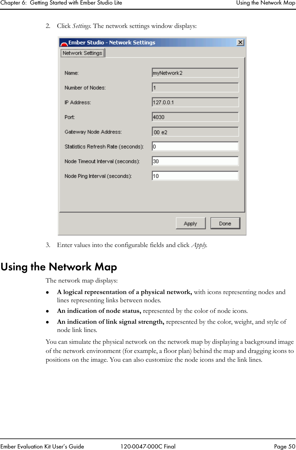 Chapter 6:  Getting Started with Ember Studio Lite Using the Network MapEmber Evaluation Kit User&rsquo;s Guide 120-0047-000C Final Page 502. Click Settings. The network settings window displays:3. Enter values into the configurable fields and click Apply.Using the Network MapThe network map displays:zA logical representation of a physical network, with icons representing nodes and lines representing links between nodes.zAn indication of node status, represented by the color of node icons.zAn indication of link signal strength, represented by the color, weight, and style of node link lines. You can simulate the physical network on the network map by displaying a background image of the network environment (for example, a floor plan) behind the map and dragging icons to positions on the image. You can also customize the node icons and the link lines.