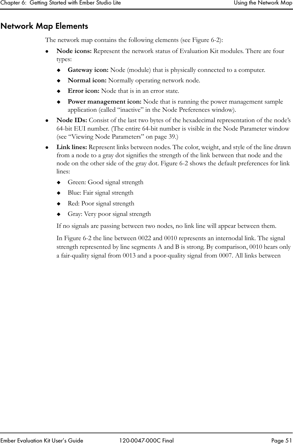 Chapter 6:  Getting Started with Ember Studio Lite Using the Network MapEmber Evaluation Kit User&rsquo;s Guide 120-0047-000C Final Page 51Network Map ElementsThe network map contains the following elements (see Figure 6-2): zNode icons: Represent the network status of Evaluation Kit modules. There are four types:Gateway icon: Node (module) that is physically connected to a computer.Normal icon: Normally operating network node.Error icon: Node that is in an error state.Power management icon: Node that is running the power management sample application (called &ldquo;inactive&rdquo; in the Node Preferences window).zNode IDs: Consist of the last two bytes of the hexadecimal representation of the node&rsquo;s 64-bit EUI number. (The entire 64-bit number is visible in the Node Parameter window (see &ldquo;Viewing Node Parameters&rdquo; on page 39.)zLink lines: Represent links between nodes. The color, weight, and style of the line drawn from a node to a gray dot signifies the strength of the link between that node and the node on the other side of the gray dot. Figure 6-2 shows the default preferences for link lines: Green: Good signal strengthBlue: Fair signal strengthRed: Poor signal strengthGray: Very poor signal strengthIf no signals are passing between two nodes, no link line will appear between them.In Figure 6-2 the line between 0022 and 0010 represents an internodal link. The signal strength represented by line segments A and B is strong. By comparison, 0010 hears only a fair-quality signal from 0013 and a poor-quality signal from 0007. All links between 