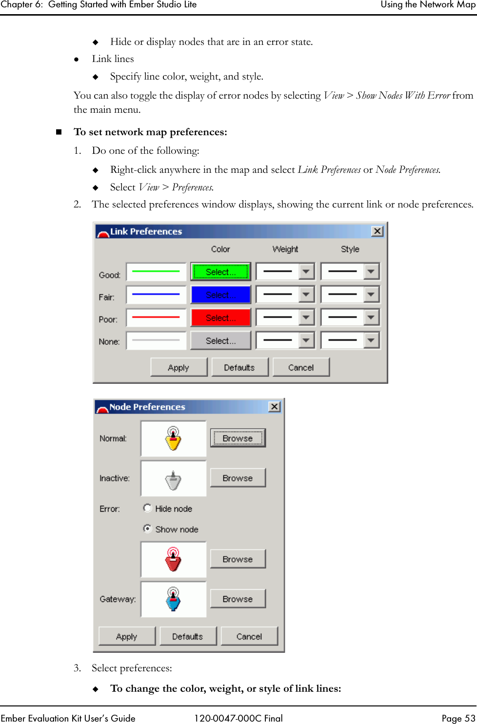 Chapter 6:  Getting Started with Ember Studio Lite Using the Network MapEmber Evaluation Kit User&rsquo;s Guide 120-0047-000C Final Page 53Hide or display nodes that are in an error state.zLink linesSpecify line color, weight, and style.You can also toggle the display of error nodes by selecting View > Show Nodes With Error from the main menu.To set network map preferences:1. Do one of the following:Right-click anywhere in the map and select Link Preferences or Node Preferences. Select View > Preferences.2. The selected preferences window displays, showing the current link or node preferences.3. Select preferences:To change the color, weight, or style of link lines: