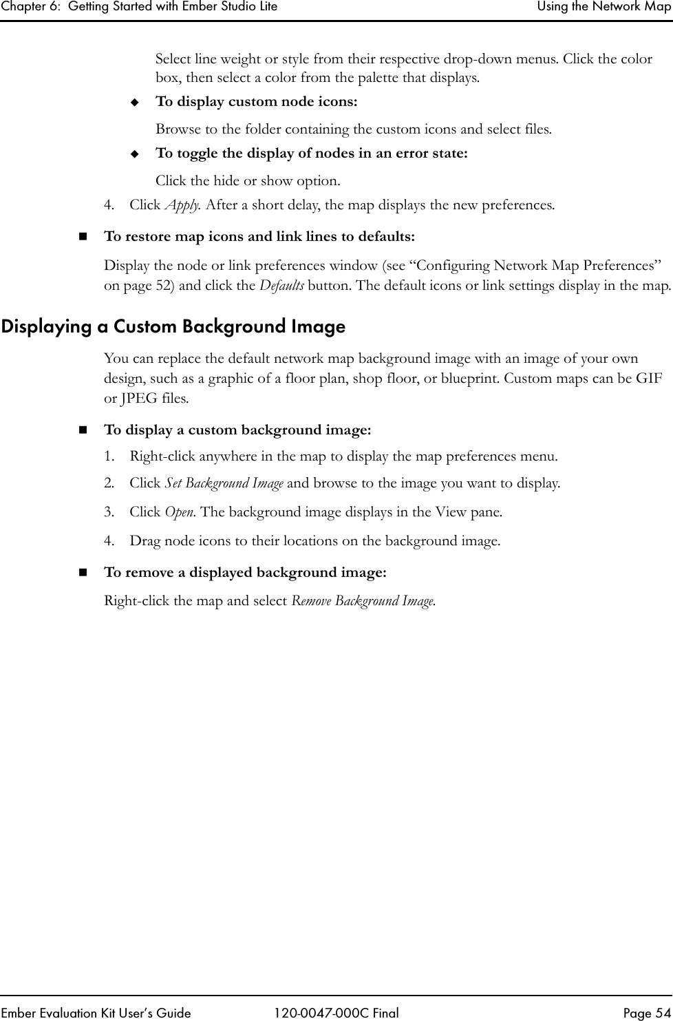 Chapter 6:  Getting Started with Ember Studio Lite Using the Network MapEmber Evaluation Kit User&rsquo;s Guide 120-0047-000C Final Page 54Select line weight or style from their respective drop-down menus. Click the color box, then select a color from the palette that displays.To display custom node icons:Browse to the folder containing the custom icons and select files. To toggle the display of nodes in an error state:Click the hide or show option.4. Click Apply. After a short delay, the map displays the new preferences.To restore map icons and link lines to defaults:Display the node or link preferences window (see &ldquo;Configuring Network Map Preferences&rdquo; on page 52) and click the Defaults button. The default icons or link settings display in the map.Displaying a Custom Background ImageYou can replace the default network map background image with an image of your own design, such as a graphic of a floor plan, shop floor, or blueprint. Custom maps can be GIF or JPEG files.To display a custom background image:1. Right-click anywhere in the map to display the map preferences menu.2. Click Set Background Image and browse to the image you want to display.3. Click Open. The background image displays in the View pane.4. Drag node icons to their locations on the background image.To remove a displayed background image:Right-click the map and select Remove Background Image.