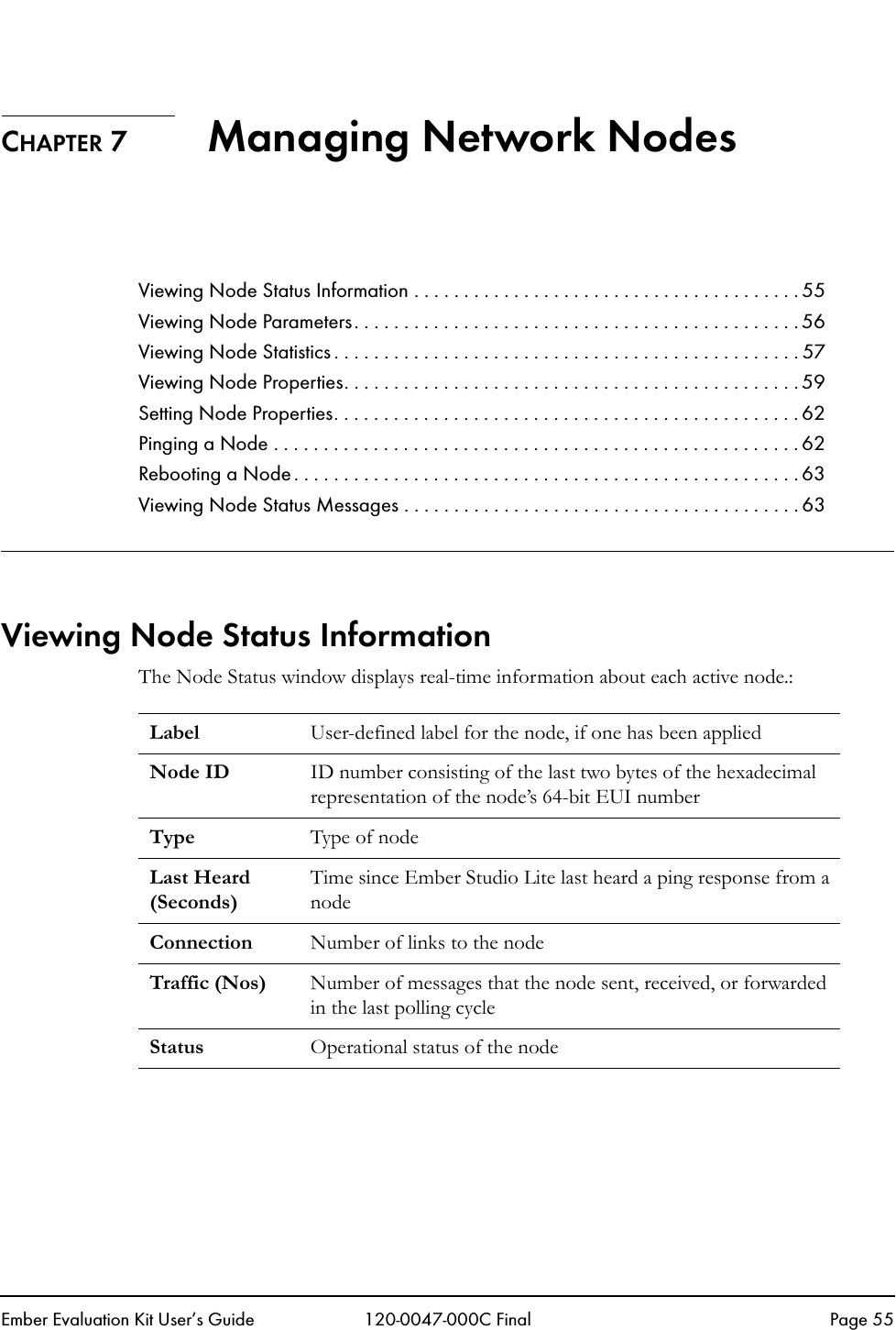 Ember Evaluation Kit User&rsquo;s Guide 120-0047-000C Final Page 55CHAPTER 7 Managing Network NodesViewing Node Status Information . . . . . . . . . . . . . . . . . . . . . . . . . . . . . . . . . . . . . . . 55Viewing Node Parameters. . . . . . . . . . . . . . . . . . . . . . . . . . . . . . . . . . . . . . . . . . . . . 56Viewing Node Statistics . . . . . . . . . . . . . . . . . . . . . . . . . . . . . . . . . . . . . . . . . . . . . . . 57Viewing Node Properties. . . . . . . . . . . . . . . . . . . . . . . . . . . . . . . . . . . . . . . . . . . . . . 59Setting Node Properties. . . . . . . . . . . . . . . . . . . . . . . . . . . . . . . . . . . . . . . . . . . . . . . 62Pinging a Node . . . . . . . . . . . . . . . . . . . . . . . . . . . . . . . . . . . . . . . . . . . . . . . . . . . . . 62Rebooting a Node. . . . . . . . . . . . . . . . . . . . . . . . . . . . . . . . . . . . . . . . . . . . . . . . . . . 63Viewing Node Status Messages . . . . . . . . . . . . . . . . . . . . . . . . . . . . . . . . . . . . . . . . 63Viewing Node Status InformationThe Node Status window displays real-time information about each active node.:Label User-defined label for the node, if one has been appliedNode ID ID number consisting of the last two bytes of the hexadecimal representation of the node&rsquo;s 64-bit EUI numberType Type of node Last Heard (Seconds)Time since Ember Studio Lite last heard a ping response from a nodeConnection Number of links to the nodeTraffic (Nos) Number of messages that the node sent, received, or forwarded in the last polling cycleStatus Operational status of the node