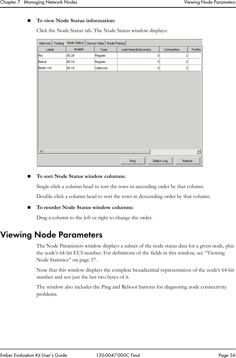 Chapter 7:  Managing Network Nodes Viewing Node ParametersEmber Evaluation Kit User&rsquo;s Guide 120-0047-000C Final Page 56To view Node Status information:Click the Node Status tab. The Node Status window displays:To sort Node Status window columns:Single-click a column head to sort the rows in ascending order by that column. Double-click a column head to sort the rows in descending order by that column.To reorder Node Status window columns:Drag a column to the left or right to change the order.Viewing Node ParametersThe Node Parameters window displays a subset of the node status data for a given node, plus the node&rsquo;s 64-bit EUI number. For definitions of the fields in this window, see &ldquo;Viewing Node Statistics&rdquo; on page 57.Note that this window displays the complete hexadecimal representation of the node&rsquo;s 64-bit number and not just the last two bytes of it.The window also includes the Ping and Reboot buttons for diagnosing node connectivity problems.