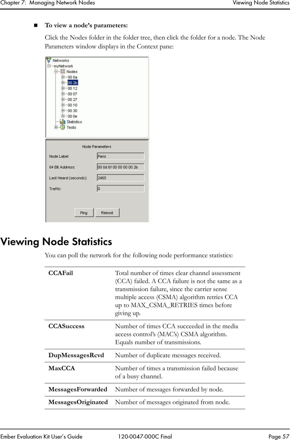 Chapter 7:  Managing Network Nodes Viewing Node StatisticsEmber Evaluation Kit User&rsquo;s Guide 120-0047-000C Final Page 57To view a node&rsquo;s parameters:Click the Nodes folder in the folder tree, then click the folder for a node. The Node Parameters window displays in the Context pane:Viewing Node StatisticsYou can poll the network for the following node performance statistics:CCAFail Total number of times clear channel assessment (CCA) failed. A CCA failure is not the same as a transmission failure, since the carrier sense multiple access (CSMA) algorithm retries CCA up to MAX_CSMA_RETRIES times before giving up. CCASuccess Number of times CCA succeeded in the media access control&rsquo;s (MAC&rsquo;s) CSMA algorithm. Equals number of transmissions.DupMessagesRcvd Number of duplicate messages received.MaxCCA Number of times a transmission failed because of a busy channel.MessagesForwarded Number of messages forwarded by node.MessagesOriginated Number of messages originated from node.
