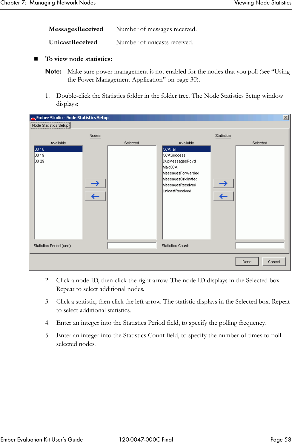 Chapter 7:  Managing Network Nodes Viewing Node StatisticsEmber Evaluation Kit User&rsquo;s Guide 120-0047-000C Final Page 58To view node statistics:Note: Make sure power management is not enabled for the nodes that you poll (see &ldquo;Using the Power Management Application&rdquo; on page 30).1. Double-click the Statistics folder in the folder tree. The Node Statistics Setup window displays:2. Click a node ID, then click the right arrow. The node ID displays in the Selected box. Repeat to select additional nodes.3. Click a statistic, then click the left arrow. The statistic displays in the Selected box. Repeat to select additional statistics.4. Enter an integer into the Statistics Period field, to specify the polling frequency. 5. Enter an integer into the Statistics Count field, to specify the number of times to poll selected nodes.MessagesReceived Number of messages received.UnicastReceived Number of unicasts received.