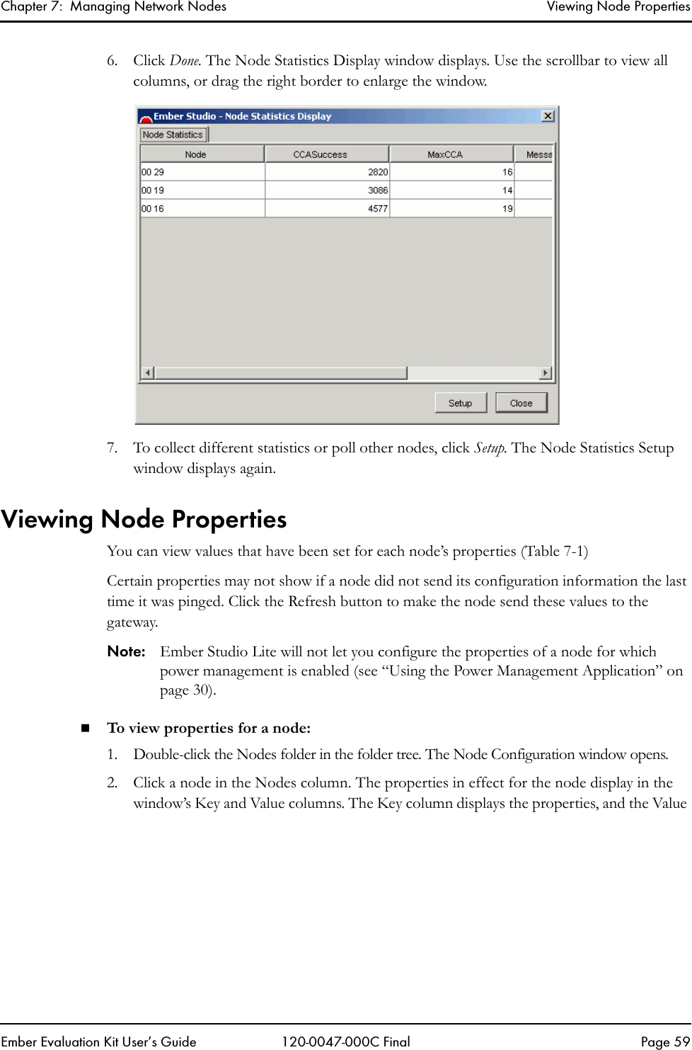 Chapter 7:  Managing Network Nodes Viewing Node PropertiesEmber Evaluation Kit User&rsquo;s Guide 120-0047-000C Final Page 596. Click Done. The Node Statistics Display window displays. Use the scrollbar to view all columns, or drag the right border to enlarge the window.7. To collect different statistics or poll other nodes, click Setup. The Node Statistics Setup window displays again.Viewing Node PropertiesYou can view values that have been set for each node&rsquo;s properties (Table 7-1)Certain properties may not show if a node did not send its configuration information the last time it was pinged. Click the Refresh button to make the node send these values to the gateway.Note: Ember Studio Lite will not let you configure the properties of a node for which power management is enabled (see &ldquo;Using the Power Management Application&rdquo; on page 30).To view properties for a node:1. Double-click the Nodes folder in the folder tree. The Node Configuration window opens.2. Click a node in the Nodes column. The properties in effect for the node display in the window&rsquo;s Key and Value columns. The Key column displays the properties, and the Value 