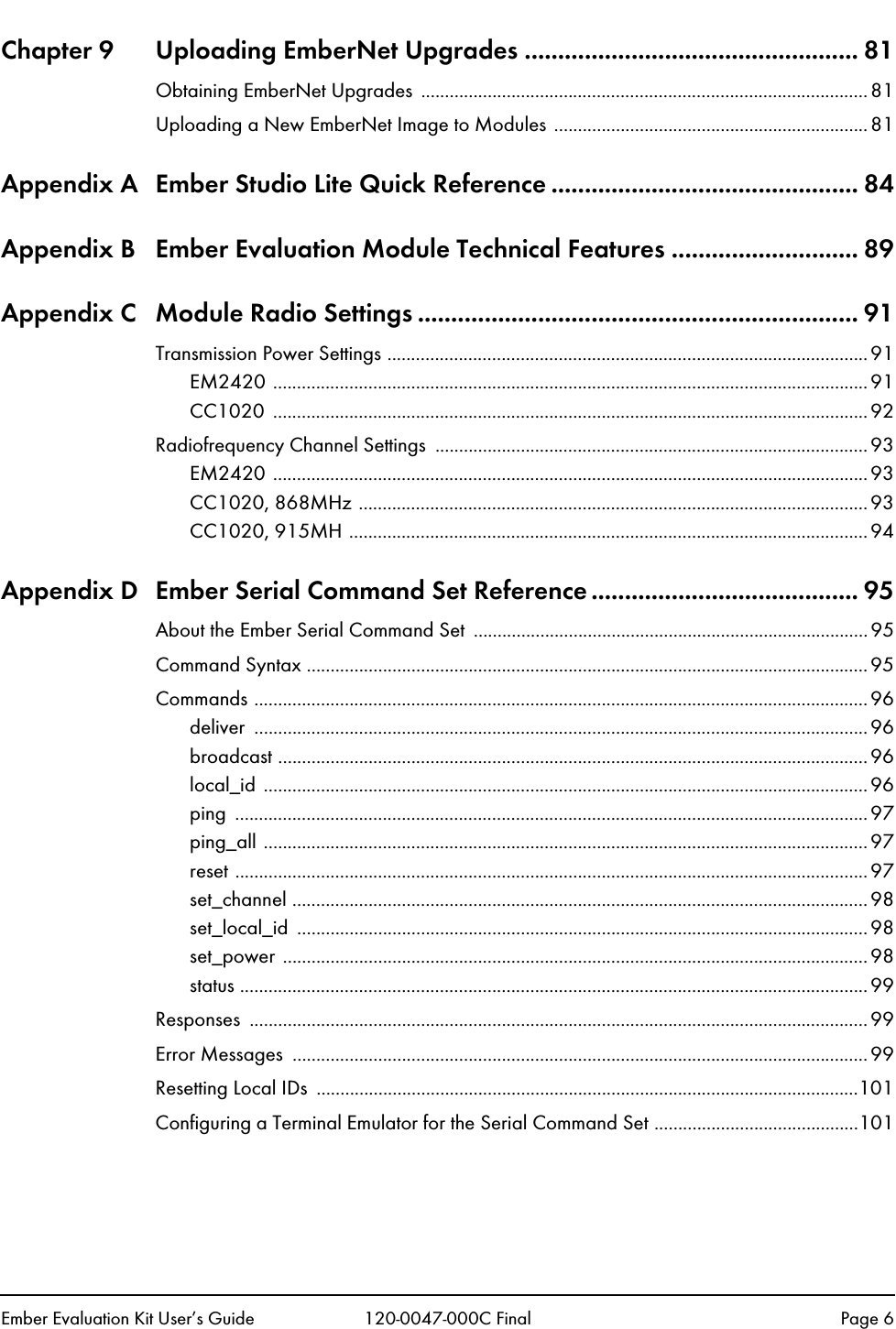 Ember Evaluation Kit User&rsquo;s Guide 120-0047-000C Final Page 6Chapter 9 Uploading EmberNet Upgrades .................................................. 81Obtaining EmberNet Upgrades  ..............................................................................................81Uploading a New EmberNet Image to Modules ..................................................................81Appendix A Ember Studio Lite Quick Reference .............................................. 84Appendix B Ember Evaluation Module Technical Features ............................ 89Appendix C Module Radio Settings .................................................................. 91Transmission Power Settings .....................................................................................................91EM2420 .............................................................................................................................91CC1020 .............................................................................................................................92Radiofrequency Channel Settings  ...........................................................................................93EM2420 .............................................................................................................................93CC1020, 868MHz ........................................................................................................... 93CC1020, 915MH ............................................................................................................. 94Appendix D Ember Serial Command Set Reference ........................................ 95About the Ember Serial Command Set  ................................................................................... 95Command Syntax ...................................................................................................................... 95Commands ................................................................................................................................. 96deliver ................................................................................................................................. 96broadcast ............................................................................................................................96local_id ...............................................................................................................................96ping .....................................................................................................................................97ping_all ...............................................................................................................................97reset .....................................................................................................................................97set_channel .........................................................................................................................98set_local_id ........................................................................................................................98set_power ...........................................................................................................................98status .................................................................................................................................... 99Responses ..................................................................................................................................99Error Messages  .........................................................................................................................99Resetting Local IDs  ..................................................................................................................101Configuring a Terminal Emulator for the Serial Command Set ...........................................101